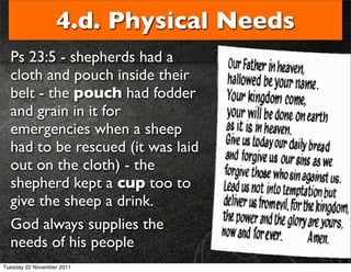 4.d. Physical Needs
  Ps 23:5 - shepherds had a
  cloth and pouch inside their
  belt - the pouch had fodder
  and grain in it for
  emergencies when a sheep
  had to be rescued (it was laid
  out on the cloth) - the
  shepherd kept a cup too to
  give the sheep a drink.
  God always supplies the
  needs of his people
Tuesday 22 November 2011
 