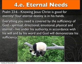 4.e. Eternal Needs
  Psalm 23:6 - Knowing Jesus Christ is good for
  eternity! Your eternal destiny is in his hands.
  Everything you need is covered by the sufﬁciency of
  God - spiritual, directional, emotional, physical and
  eternal - live under his authority, in accordance with
  his will and by his word and God will demonstrate his
  sufﬁciency.




Tuesday 22 November 2011
 