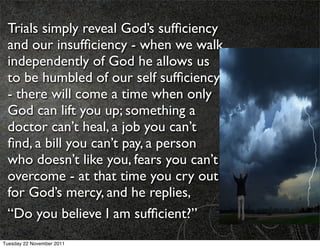 Trials simply reveal God’s sufﬁciency
 and our insufﬁciency - when we walk
 independently of God he allows us
 to be humbled of our self sufﬁciency
 - there will come a time when only
 God can lift you up; something a
 doctor can’t heal, a job you can’t
 ﬁnd, a bill you can’t pay, a person
 who doesn’t like you, fears you can’t
 overcome - at that time you cry out
 for God’s mercy, and he replies,
 “Do you believe I am sufﬁcient?”
Tuesday 22 November 2011
 