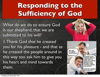 Responding to the
                    Sufﬁciency of God
  What do we do to ensure God
  is our shepherd, that we are
  submitted to his will?
  1. Thank God that he created
  you for his pleasure - and that as
  he created the people around in
  this way too ask him to give you
  his heart and mind towards
  them.
Tuesday 22 November 2011
 