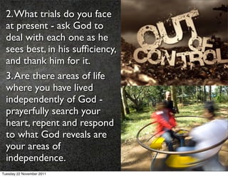 2. What trials do you face
  at present - ask God to
  deal with each one as he
  sees best, in his sufﬁciency,
  and thank him for it.
  3. Are there areas of life
  where you have lived
  independently of God -
  prayerfully search your
  heart, repent and respond
  to what God reveals are
  your areas of
  independence.
Tuesday 22 November 2011
 