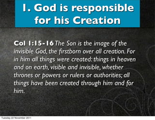 1. God is responsible
                  for his Creation

         Col 1:15-16 The Son is the image of the
         invisible God, the ﬁrstborn over all creation. For
         in him all things were created: things in heaven
         and on earth, visible and invisible, whether
         thrones or powers or rulers or authorities; all
         things have been created through him and for
         him.


Tuesday 22 November 2011
 