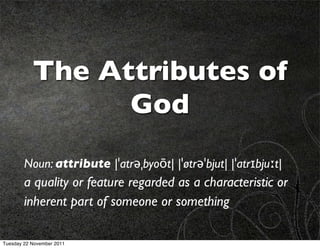 The Attributes of
                 God
        Noun: attribute |ˈatrəˌbyoōt| |ˈøtrəˈbjut| |ˈatrɪbjuːt|
        a quality or feature regarded as a characteristic or
        inherent part of someone or something

Tuesday 22 November 2011
 