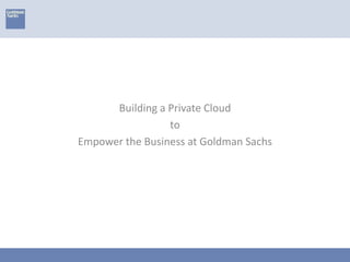 Building a Private Cloud
to
Empower the Business at Goldman Sachs
 