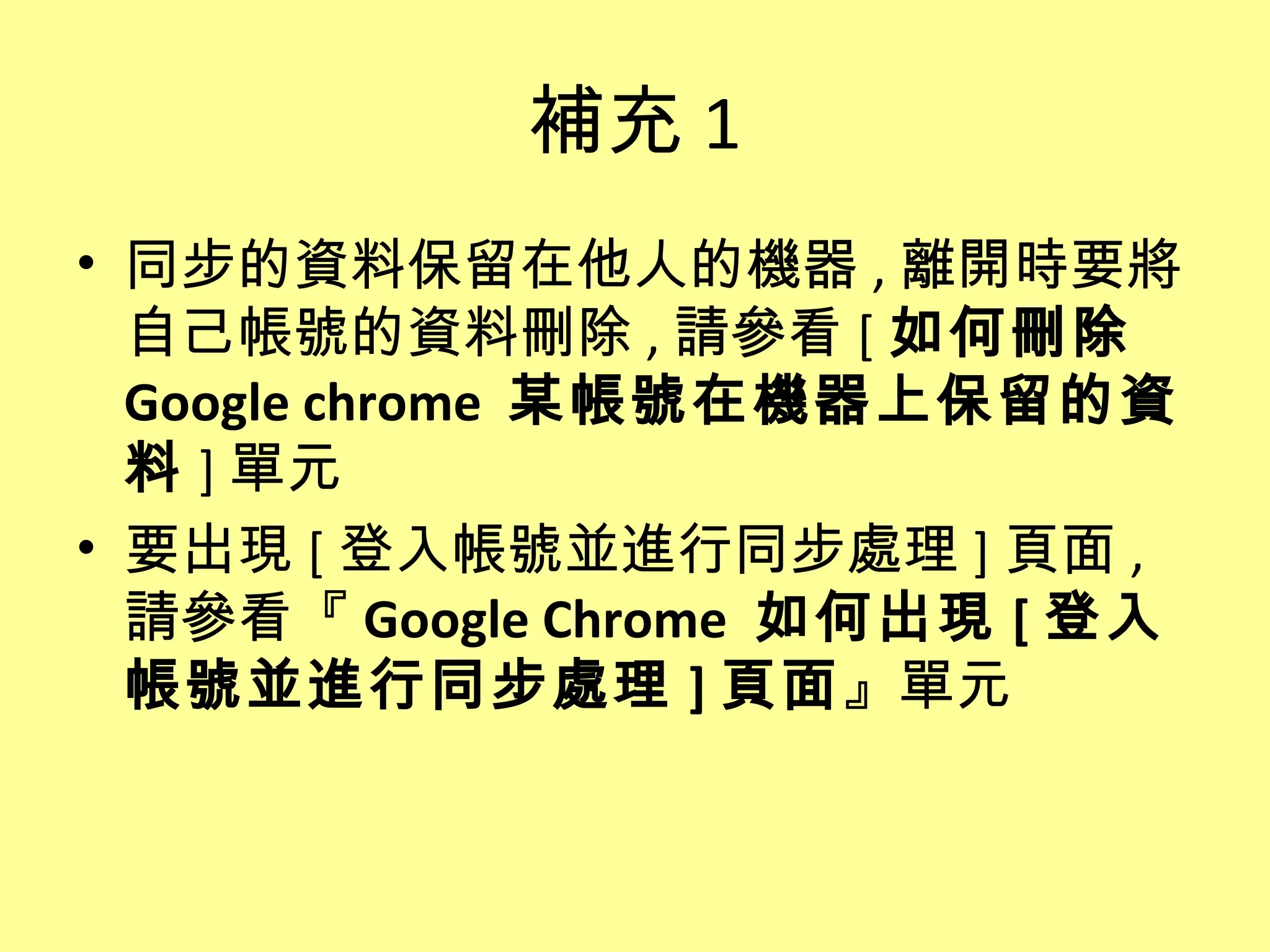 補充 1
• 同步的資料保留在他人的機器 , 離開時要將
  自己帳號的資料刪除 , 請參看 [ 如何刪除
  Google chrome 某帳號在機器上保留的資
  料 ] 單元
• 要出現 [ 登入帳號並進行同步處理 ] 頁面 ,
  請參看『 Google Chrome 如何出現 [ 登入
  帳號並進行同步處理 ] 頁面』單元
 