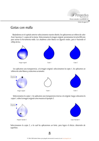 Efectos naturales. CorelDRAW X3

                                                                                                                                                     Gotas de aguas V.1



Gotas con malla
   Basándonos en el capitulo anterior seleccionamos nuestro diseño, les aplicaremos un relleno de color
 Azul, hacemos 2, copias de la misma. Seleccionamos la imagen original, presionamos la tecla (M) esto
 para activar la herramienta malla. Les añadimos color blanco en algunos nodos, para ir haciendo el
 reflejo de luz.




                    Imagen original                                               Copia 1                                                  Copia 2



     Les aplicamos una transparencia, a la imagen original, seleccionamos la copia 1, les aplicamos un
 relleno de color blanco y reducimos su tamaño.

Direccion de
transparencia




                Imagen original                                                 Copia 1                                                   Copia 2



   Seleccionamos la copia 1, les aplicamos una transparencia inversa a la original, luego colocamos la
 copia 1, sobre la imagen original como muestra el ejemplo 2.

Direccion de
transparencia




                Original. Ejemplo 2                                                                                                   Copia 2Ejemplo 3



Seleccionamos la copia 2, a la cual les aplicaremos un lente, para lograr el efecto, distorsión de
superficie.


                                                                                     8
                                      © 2006-2008 Jedalías Méndez para jedagrafix internacional de usuarios de corel www.jedagrafix.com
 