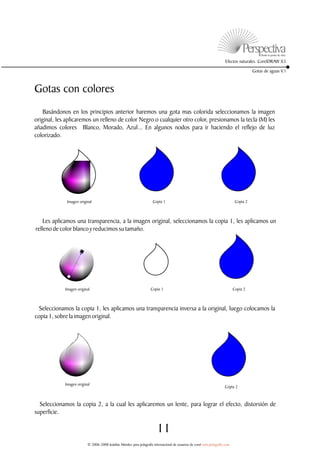 Efectos naturales. CorelDRAW X3

                                                                                                                                         Gotas de aguas V.1



Gotas con colores
    Basándonos en los principios anterior haremos una gota mas colorida seleccionamos la imagen
original, les aplicaremos un relleno de color Negro o cualquier otro color, presionamos la tecla (M) les
añadimos colores Blanco, Morado, Azul... En algunos nodos para ir haciendo el reflejo de luz
colorizado.




              Imagen original                                         Copia 1                                                  Copia 2



    Les aplicamos una transparencia, a la imagen original, seleccionamos la copia 1, les aplicamos un
relleno de color blanco y reducimos su tamaño.




             Imagen original                                         Copia 1                                                  Copia 2



 Seleccionamos la copia 1, les aplicamos una transparencia inversa a la original, luego colocamos la
copia 1, sobre la imagen original.




             Imagen original
                                                                                                                       Copia 2



  Seleccionamos la copia 2, a la cual les aplicaremos un lente, para lograr el efecto, distorsión de
superficie.

                                                                         11
                          © 2006-2008 Jedalías Méndez para jedagrafix internacional de usuarios de corel www.jedagrafix.com
 