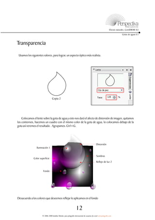 Efectos naturales. CorelDRAW X3

                                                                                                                                 Gotas de aguas V.1



Transparencia

 Usamos los siguientes valores, para lograr, un aspecto óptico más realista.




                                   Copia 2




    Colocamos el lente sobre la gota de agua y esto nos dará el afecto de distorsión de imagen, quitamos
los contornos, hacemos un cuadro con el mismo color de la gota de agua, lo colocamos debajo de la
gota así veremos el resultado. Agrupamos. Ctrl+G.




                                                                                                 Distorsión
                 Iluminación 1


                                                                                                  Sombras
              Color superficie
                                                                                                 Reflejo de luz 2


                       Fondo




Desacuerdo a los colores que deseemos reflejar lo aplicamos en el fondo


                                                                     12
                      © 2006-2008 Jedalías Méndez para jedagrafix internacional de usuarios de corel www.jedagrafix.com
 