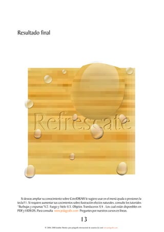 Resultado final




   Si deseas ampliar su conocimiento sobre CorelDRAW le sugiero usar en el menú ayuda o presiones la
tecla F1. Si requiere aumentar sus cocimientos sobre ilustración efectos naturales, consulte los tutoriales
“Burbujas y espumas”V.2. Fuego y hielo V.3. Objetos Transluceros V.4 . Los cual están disponibles en
PDF y VIDEOS. Para consulta www.jedagrafix.com Preguntes por nuestros cursos en líneas.

                                                                      13
                       © 2006-2008 Jedalías Méndez para jedagrafix internacional de usuarios de corel www.jedagrafix.com
 
