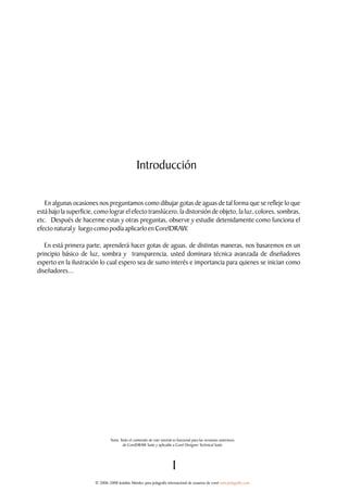 Introducción

   En algunas ocasiones nos preguntamos como dibujar gotas de aguas de tal forma que se refleje lo que
está bajo la superficie, como lograr el efecto translúcero, la distorsión de objeto, la luz, colores, sombras,
etc. Después de hacerme estas y otras preguntas, observe y estudie detenidamente como funciona el
efecto natural y luego como podía aplicarlo en CorelDRAW.

   En está primera parte, aprenderá hacer gotas de aguas, de distintas maneras, nos basaremos en un
principio básico de luz, sombra y transparencia, usted dominara técnica avanzada de diseñadores
experto en la ilustración lo cual espero sea de sumo interés e importancia para quienes se inician como
diseñadores...




                                 Nota: Todo el contenido de este tutoríal es funcional para las versiones anteriores.
                                        de CorelDRAW Suite y aplicable a Corel Designer Technical Suite.




                                                                         1
                        © 2006-2008 Jedalías Méndez para jedagrafix internacional de usuarios de corel www.jedagrafix.com
 
