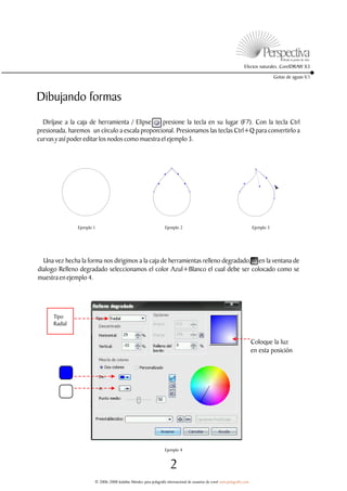 Efectos naturales. CorelDRAW X3

                                                                                                                                       Gotas de aguas V.1



Dibujando formas
  Diríjase a la caja de herramienta / Elipse o presione la tecla en su lugar (F7). Con la tecla Ctrl
presionada, haremos un círculo a escala proporcional. Presionamos las teclas Ctrl+Q para convertirlo a
curvas y así poder editar los nodos como muestra el ejemplo 3.




               Ejemplo 1                                           Ejemplo 2                                               Ejemplo 3




  Una vez hecha la forma nos dirigimos a la caja de herramientas relleno degradado, en la ventana de
dialogo Relleno degradado seleccionamos el color Azul+Blanco el cual debe ser colocado como se
muestra en ejemplo 4.




      Tipo
      Radial


                                                                                                                           Coloque la luz
                                                                                                                           en esta posición




                                                                   Ejemplo 4


                                                                      2
                       © 2006-2008 Jedalías Méndez para jedagrafix internacional de usuarios de corel www.jedagrafix.com
 