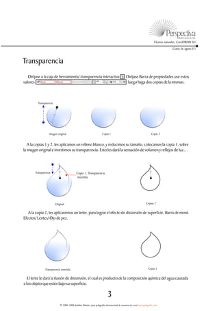 Efectos naturales. CorelDRAW X3

                                                                                                                                        Gotas de aguas V.1



Transparencia
   Diríjase a la caja de herramienta/ transparencia interactiva                              . Diríjase Barra de propiedades use estos
valores                                                                                         luego haga dos copias de la mismas.



         Transparencia




                   Imagen original                                     Copia 1                                          Copia 2


   A la copias 1 y 2, les aplicamos un relleno blanco, y reducimos su tamaño, colocamos la copia 1, sobre
la imagen original e invertimos su transparencia. Esto les dará la sensación de volumen y reflejos de luz…




       Transparencia                         Copia 1, Transparencia
                                             invertida




                         Original                                                                                  Copias 2


   A la copia 2, les aplicaremos un lente, para lograr el efecto de distorsión de superficie, Barra de menú
Efectos/ Lentes/ Ojo de pez.




               Transparencia invertida                                                                               Copia 2


   El lente le dará la ilusión de distorsión, el cual es producto de la composición química del agua causada
a los objeto que estén bajo su superficie.

                                                                            3
                             © 2006-2008 Jedalías Méndez para jedagrafix internacional de usuarios de corel www.jedagrafix.com
 