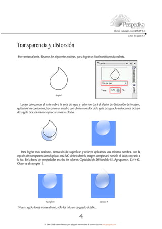 Efectos naturales. CorelDRAW X3

                                                                                                                                  Gotas de aguas V.1



Transparencia y distorsión
Herramienta lente. Usamos los siguientes valores, para lograr un ilusión óptico más realista.




                                      Copia 2



   Luego colocamos el lente sobre la gota de agua y esto nos dará el afecto de distorsión de imagen,
quitamos los contornos, hacemos un cuadro con el mismo color de la gota de agua, lo colocamos debajo
de la gota de esta manera apreciaremos su efecto.




    Para lograr más realismo, sensación de superficie y relieves aplicamos una mínima sombra, con la
opción de transparencia multiplicar, está NO debe cubrir la imagen completa si no solo el lado contrario a
la luz. En la barra de propiedades escriba los valores: Opacidad de 20/ fundido15. Agrupamos. Ctrl+G,
Observe el ejemplo 9.




                         Ejemplo 8                                                               Ejemplo 9

 Nuestra gota toma más realismo, solo les falta un pequeño detalle,


                                                                      4
                       © 2006-2008 Jedalías Méndez para jedagrafix internacional de usuarios de corel www.jedagrafix.com
 