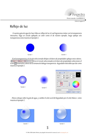 Efectos naturales. CorelDRAW X3

                                                                                                                                      Gotas de aguas V.1



Reflejo de luz
    A nuestra gota de agua les hace falta un reflejo de luz el cual lograremos imitar con la transparencia
interactiva, haga un circulo aplíquele un color como el de nuestro ejemplo, luego aplique una
transparencia como muestra el ejemplo 2.




                               Ejemplo 1                                                                    Ejemplo 2


   Con la transparencia y el círculo seleccionado diríjase a la barra de propiedades aplique estos valores.
.                                   Con el circulo seleccionado en la barra de propiedades selecciones el
icono , invierta los colores de la ventana de dialogo transparencia degradado todo debe que dar como
muestra el ejemplo 2.




               Ejemplo 1
                                                               Ejemplo 2




 Ahora coloque sobre la gota de agua, y cambie el color azul del degradado por el color blanco como
muestra el ejemplo 2.




                    Ejemplo 1                                                                           Ejemplo 2


                                                                          5
                           © 2006-2008 Jedalías Méndez para jedagrafix internacional de usuarios de corel www.jedagrafix.com
 