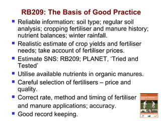 RB209: The Basis of Good Practice
 Reliable information: soil type; regular soil
analysis; cropping fertiliser and manure history;
nutrient balances; winter rainfall.
 Realistic estimate of crop yields and fertiliser
needs; take account of fertiliser prices.
 Estimate SNS: RB209; PLANET, ‘Tried and
Tested’
 Utilise available nutrients in organic manures.
 Careful selection of fertilisers – price and
quality.
 Correct rate, method and timing of fertiliser
and manure applications; accuracy.
 Good record keeping.
 