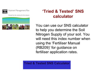 ‘Tried & Tested’ SNS
calculator
You can use our SNS calculator
to help you determine the Soil
Nitrogen Supply of your soil. You
will need this index number when
using the ‘Fertiliser Manual
(RB209)’ for guidance on
fertiliser application rates.
Tried & Tested SNS Calculator
 