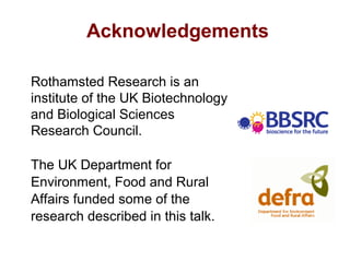 Acknowledgements
Rothamsted Research is an
institute of the UK Biotechnology
and Biological Sciences
Research Council.
The UK Department for
Environment, Food and Rural
Affairs funded some of the
research described in this talk.
 