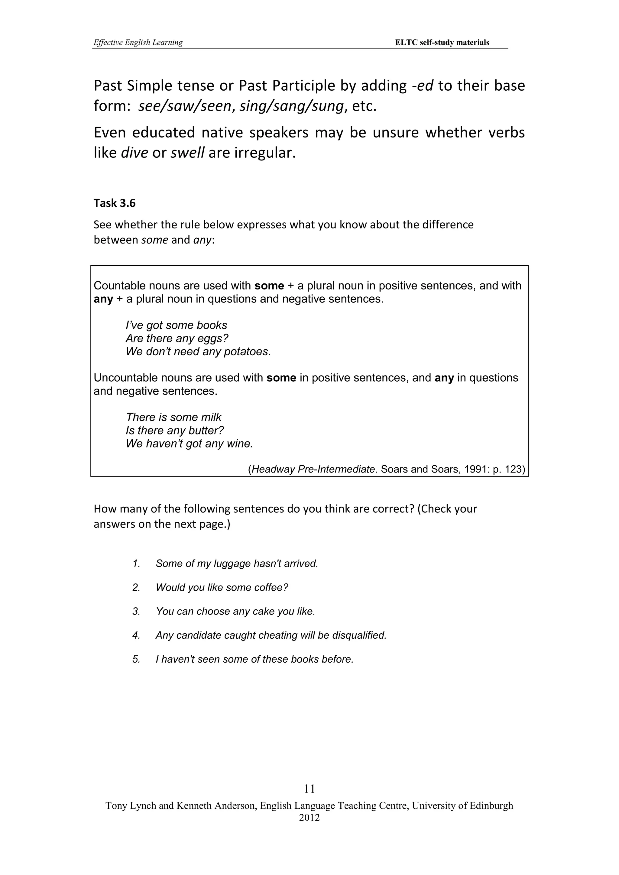 Effective English Learning                                              ELTC self-study materials




Past Simple tense or Past Participle by adding -ed to their base
form: see/saw/seen, sing/sang/sung, etc.
Even educated native speakers may be unsure whether verbs
like dive or swell are irregular.

Task 3.6
See whether the rule below expresses what you know about the difference
between some and any:


Countable nouns are used with some + a plural noun in positive sentences, and with
any + a plural noun in questions and negative sentences.

         I’ve got some books
         Are there any eggs?
         We don’t need any potatoes.

Uncountable nouns are used with some in positive sentences, and any in questions
and negative sentences.

         There is some milk
         Is there any butter?
         We haven’t got any wine.

                                      (Headway Pre-Intermediate. Soars and Soars, 1991: p. 123)


How many of the following sentences do you think are correct? (Check your
answers on the next page.)


           1.     Some of my luggage hasn't arrived.

           2.     Would you like some coffee?

           3.     You can choose any cake you like.

           4.     Any candidate caught cheating will be disqualified.

           5.     I haven't seen some of these books before.




                                                  11
   Tony Lynch and Kenneth Anderson, English Language Teaching Centre, University of Edinburgh
                                             2012
 