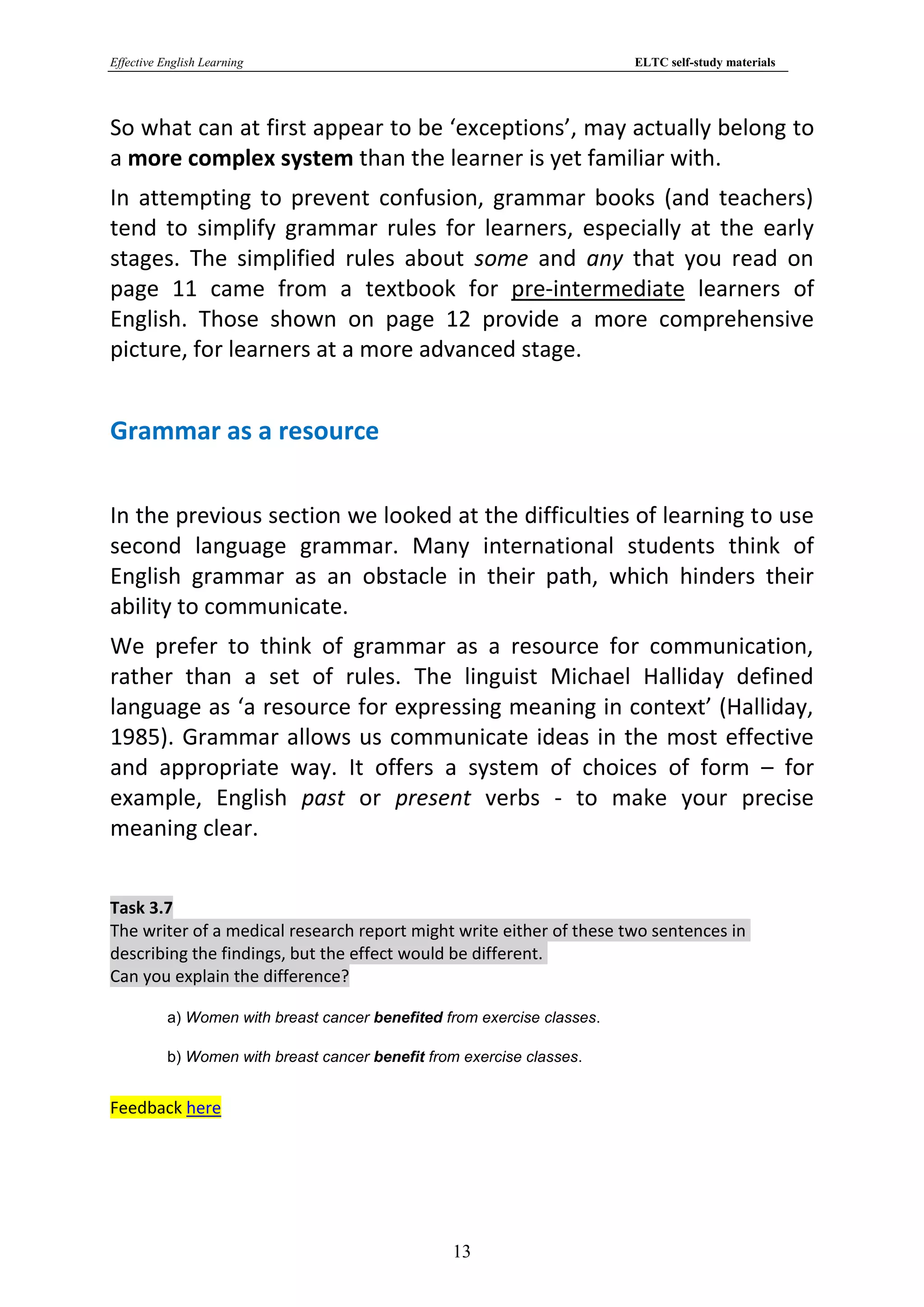 Effective English Learning                                                ELTC self-study materials




So what can at first appear to be ‘exceptions’, may actually belong to
a more complex system than the learner is yet familiar with.
In attempting to prevent confusion, grammar books (and teachers)
tend to simplify grammar rules for learners, especially at the early
stages. The simplified rules about some and any that you read on
page 11 came from a textbook for pre-intermediate learners of
English. Those shown on page 12 provide a more comprehensive
picture, for learners at a more advanced stage.


Grammar as a resource

In the previous section we looked at the difficulties of learning to use
second language grammar. Many international students think of
English grammar as an obstacle in their path, which hinders their
ability to communicate.
We prefer to think of grammar as a resource for communication,
rather than a set of rules. The linguist Michael Halliday defined
language as ‘a resource for expressing meaning in context’ (Halliday,
1985). Grammar allows us communicate ideas in the most effective
and appropriate way. It offers a system of choices of form – for
example, English past or present verbs - to make your precise
meaning clear.


Task 3.7
The writer of a medical research report might write either of these two sentences in
describing the findings, but the effect would be different.
Can you explain the difference?

           a) Women with breast cancer benefited from exercise classes.

           b) Women with breast cancer benefit from exercise classes.


Feedback here




                                                  13
 