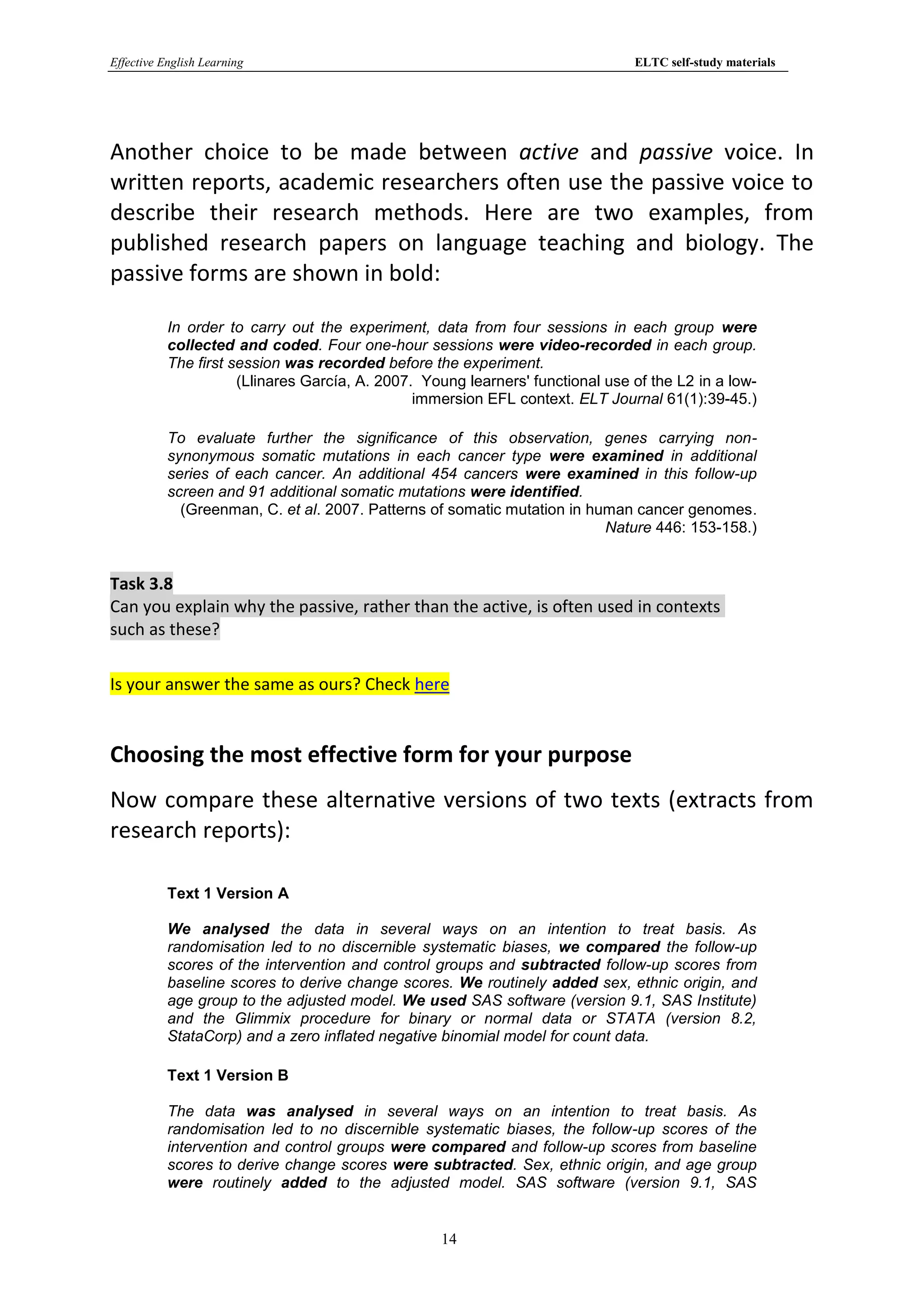 Effective English Learning                                                      ELTC self-study materials




Another choice to be made between active and passive voice. In
written reports, academic researchers often use the passive voice to
describe their research methods. Here are two examples, from
published research papers on language teaching and biology. The
passive forms are shown in bold:

           In order to carry out the experiment, data from four sessions in each group were
           collected and coded. Four one-hour sessions were video-recorded in each group.
           The first session was recorded before the experiment.
                      (Llinares García, A. 2007. Young learners' functional use of the L2 in a low-
                                                immersion EFL context. ELT Journal 61(1):39-45.)

           To evaluate further the significance of this observation, genes carrying non-
           synonymous somatic mutations in each cancer type were examined in additional
           series of each cancer. An additional 454 cancers were examined in this follow-up
           screen and 91 additional somatic mutations were identified.
             (Greenman, C. et al. 2007. Patterns of somatic mutation in human cancer genomes.
                                                                          Nature 446: 153-158.)


Task 3.8
Can you explain why the passive, rather than the active, is often used in contexts
such as these?

Is your answer the same as ours? Check here


Choosing the most effective form for your purpose
Now compare these alternative versions of two texts (extracts from
research reports):

           Text 1 Version A

           We analysed the data in several ways on an intention to treat basis. As
           randomisation led to no discernible systematic biases, we compared the follow-up
           scores of the intervention and control groups and subtracted follow-up scores from
           baseline scores to derive change scores. We routinely added sex, ethnic origin, and
           age group to the adjusted model. We used SAS software (version 9.1, SAS Institute)
           and the Glimmix procedure for binary or normal data or STATA (version 8.2,
           StataCorp) and a zero inflated negative binomial model for count data.

           Text 1 Version B

           The data was analysed in several ways on an intention to treat basis. As
           randomisation led to no discernible systematic biases, the follow-up scores of the
           intervention and control groups were compared and follow-up scores from baseline
           scores to derive change scores were subtracted. Sex, ethnic origin, and age group
           were routinely added to the adjusted model. SAS software (version 9.1, SAS


                                                   14
 