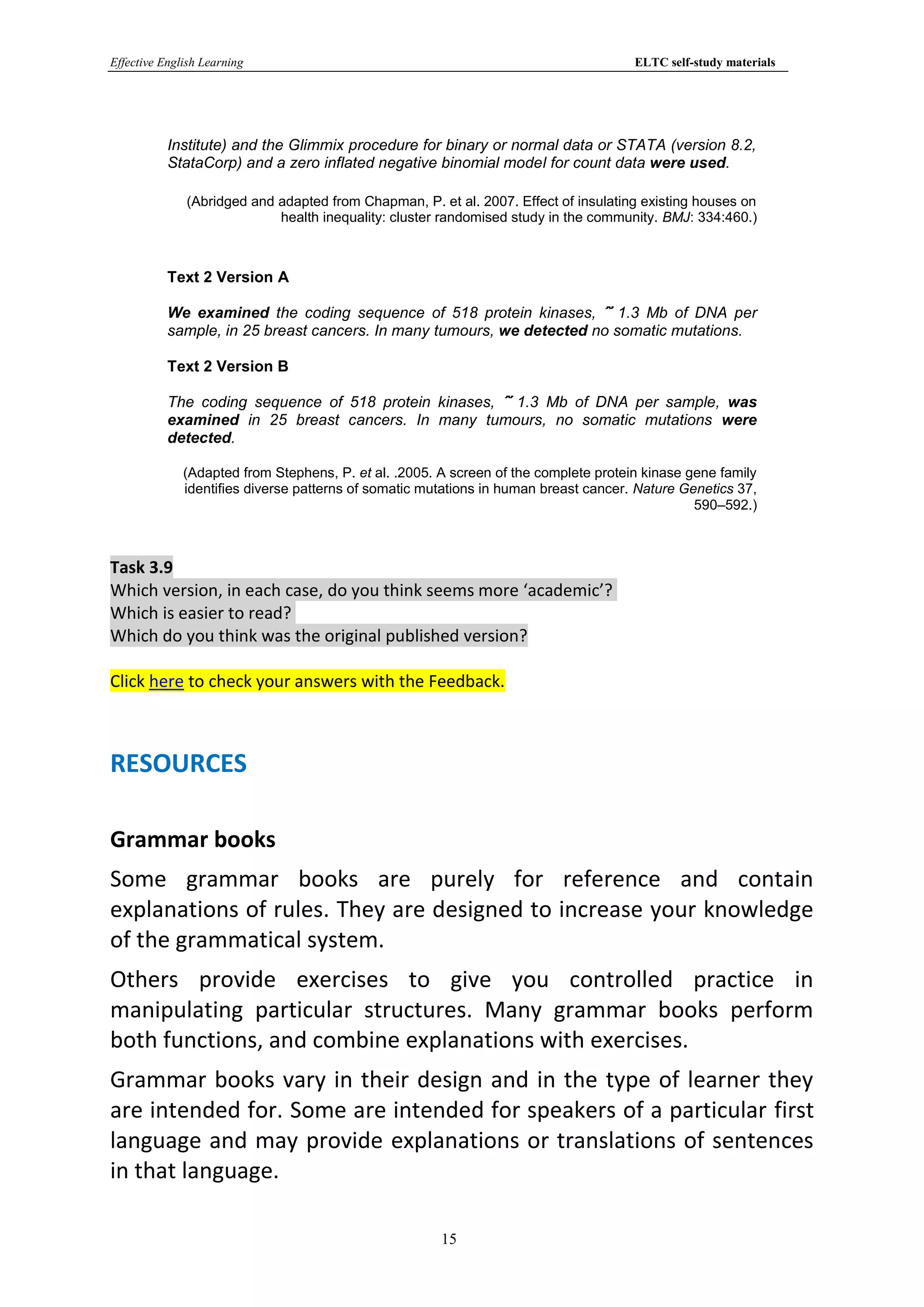 Effective English Learning                                                            ELTC self-study materials




           Institute) and the Glimmix procedure for binary or normal data or STATA (version 8.2,
           StataCorp) and a zero inflated negative binomial model for count data were used.

              (Abridged and adapted from Chapman, P. et al. 2007. Effect of insulating existing houses on
                            health inequality: cluster randomised study in the community. BMJ: 334:460.)



           Text 2 Version A

           We examined the coding sequence of 518 protein kinases, 1.3 Mb of DNA per
           sample, in 25 breast cancers. In many tumours, we detected no somatic mutations.

           Text 2 Version B

           The coding sequence of 518 protein kinases, 1.3 Mb of DNA per sample, was
           examined in 25 breast cancers. In many tumours, no somatic mutations were
           detected.

              (Adapted from Stephens, P. et al. .2005. A screen of the complete protein kinase gene family
              identifies diverse patterns of somatic mutations in human breast cancer. Nature Genetics 37,
                                                                                                590–592.)



Task 3.9
Which version, in each case, do you think seems more ‘academic’?
Which is easier to read?
Which do you think was the original published version?

Click here to check your answers with the Feedback.



RESOURCES

Grammar books
Some grammar books are purely for reference and contain
explanations of rules. They are designed to increase your knowledge
of the grammatical system.
Others provide exercises to give you controlled practice in
manipulating particular structures. Many grammar books perform
both functions, and combine explanations with exercises.
Grammar books vary in their design and in the type of learner they
are intended for. Some are intended for speakers of a particular first
language and may provide explanations or translations of sentences
in that language.

                                                       15
 