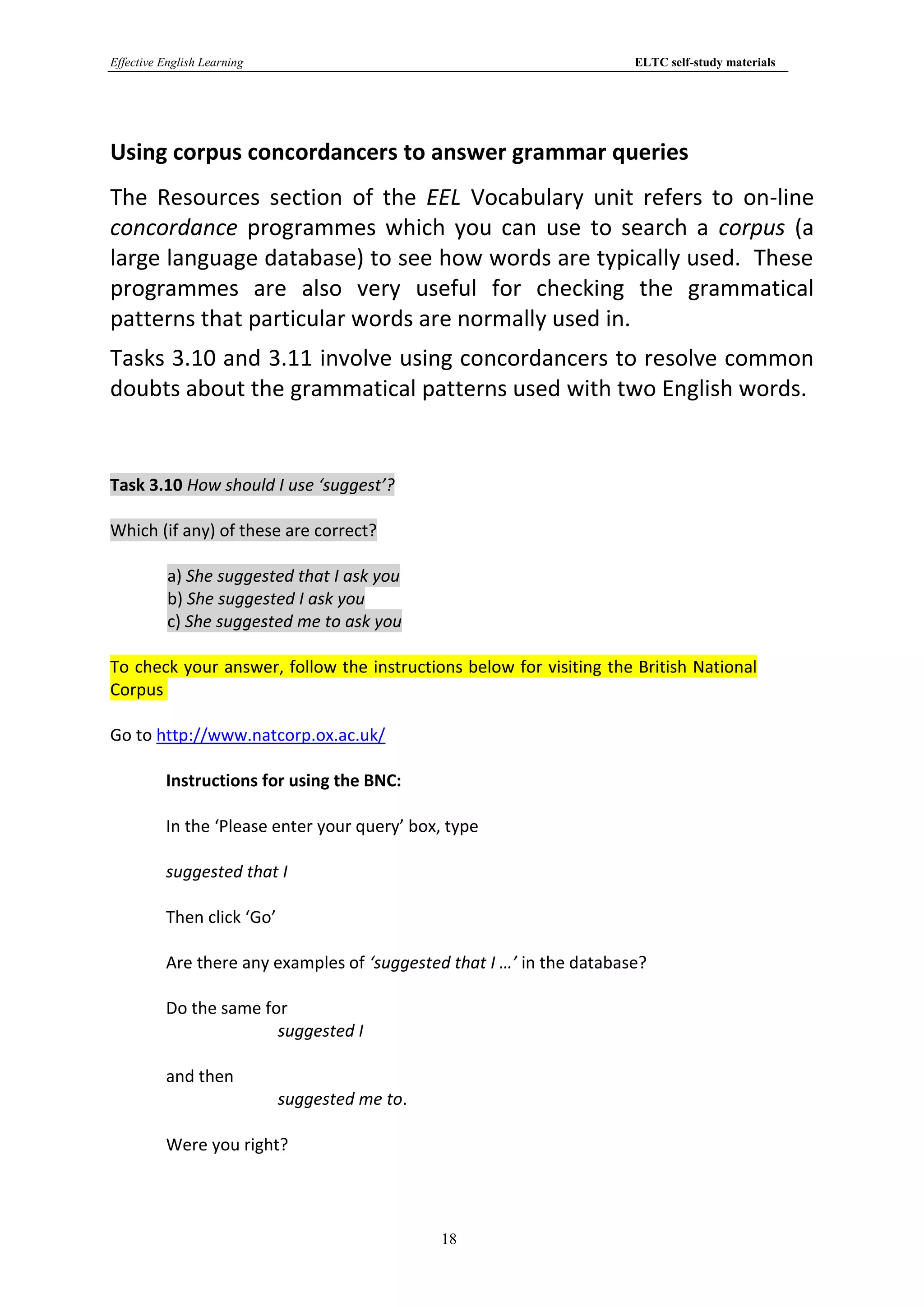 Effective English Learning                                             ELTC self-study materials




Using corpus concordancers to answer grammar queries
The Resources section of the EEL Vocabulary unit refers to on-line
concordance programmes which you can use to search a corpus (a
large language database) to see how words are typically used. These
programmes are also very useful for checking the grammatical
patterns that particular words are normally used in.
Tasks 3.10 and 3.11 involve using concordancers to resolve common
doubts about the grammatical patterns used with two English words.


Task 3.10 How should I use ‘suggest’?

Which (if any) of these are correct?

           a) She suggested that I ask you
           b) She suggested I ask you
           c) She suggested me to ask you

To check your answer, follow the instructions below for visiting the British National
Corpus

Go to http://www.natcorp.ox.ac.uk/

          Instructions for using the BNC:

          In the ‘Please enter your query’ box, type

          suggested that I

          Then click ‘Go’

          Are there any examples of ‘suggested that I …’ in the database?

          Do the same for
                        suggested I

          and then
                             suggested me to.

          Were you right?




                                                18
 