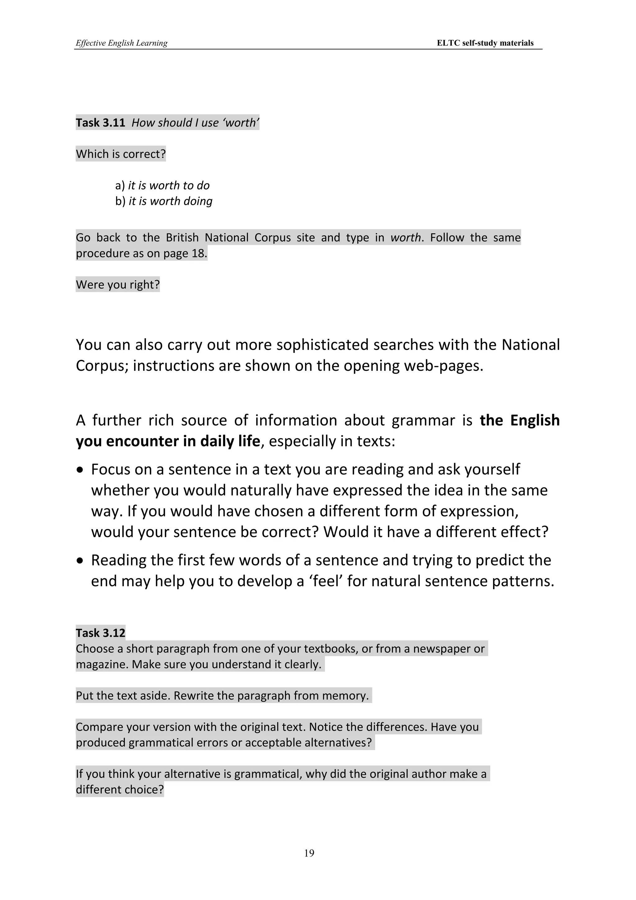 Effective English Learning                                            ELTC self-study materials




Task 3.11 How should I use ‘worth’

Which is correct?

           a) it is worth to do
           b) it is worth doing

Go back to the British National Corpus site and type in worth. Follow the same
procedure as on page 18.

Were you right?



You can also carry out more sophisticated searches with the National
Corpus; instructions are shown on the opening web-pages.


A further rich source of information about grammar is the English
you encounter in daily life, especially in texts:
 Focus on a sentence in a text you are reading and ask yourself
  whether you would naturally have expressed the idea in the same
  way. If you would have chosen a different form of expression,
  would your sentence be correct? Would it have a different effect?
 Reading the first few words of a sentence and trying to predict the
  end may help you to develop a ‘feel’ for natural sentence patterns.

Task 3.12
Choose a short paragraph from one of your textbooks, or from a newspaper or
magazine. Make sure you understand it clearly.

Put the text aside. Rewrite the paragraph from memory.

Compare your version with the original text. Notice the differences. Have you
produced grammatical errors or acceptable alternatives?

If you think your alternative is grammatical, why did the original author make a
different choice?



                                            19
 