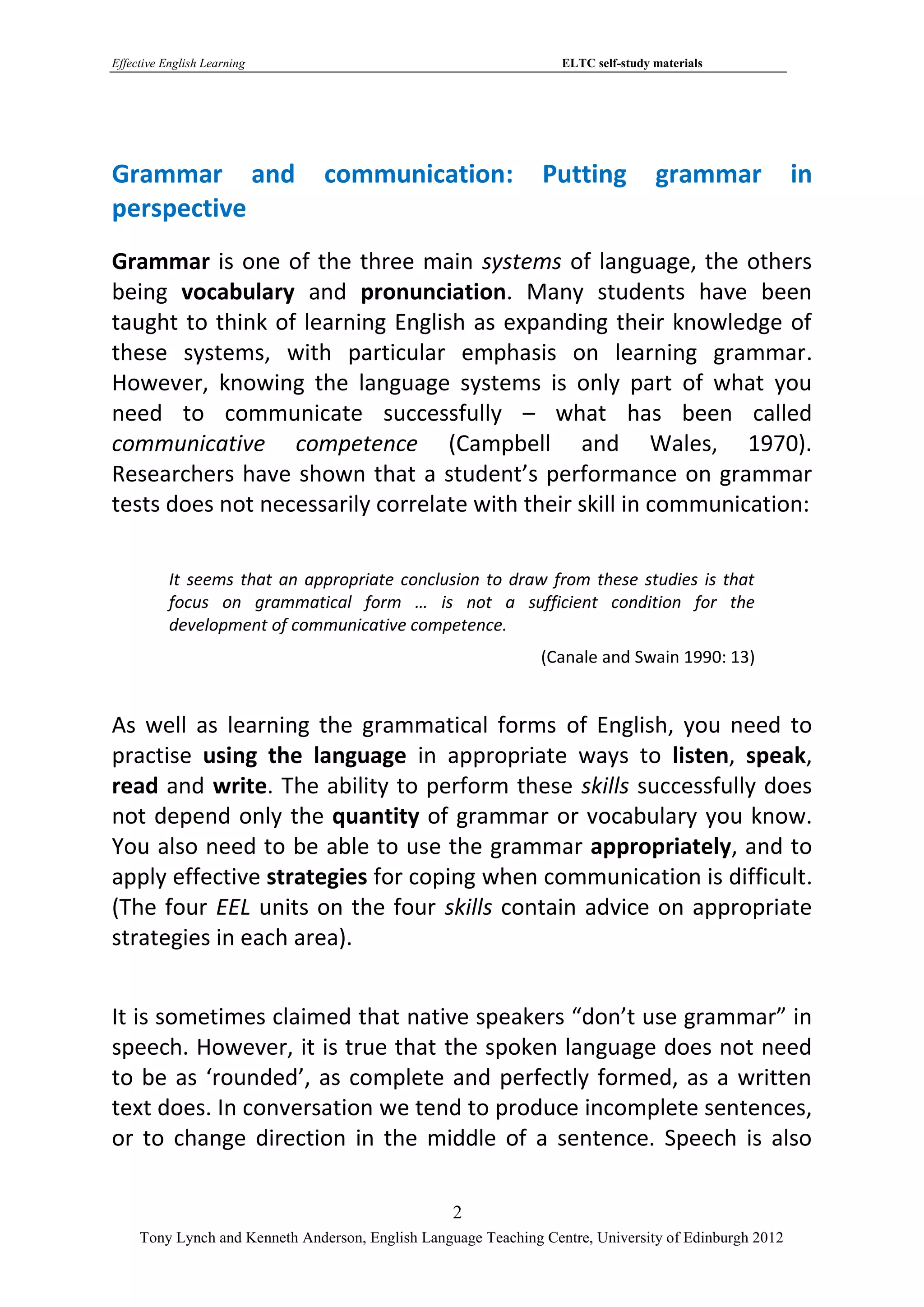 Effective English Learning                                         ELTC self-study materials




Grammar and                     communication:                  Putting            grammar             in
perspective
Grammar is one of the three main systems of language, the others
being vocabulary and pronunciation. Many students have been
taught to think of learning English as expanding their knowledge of
these systems, with particular emphasis on learning grammar.
However, knowing the language systems is only part of what you
need to communicate successfully – what has been called
communicative competence (Campbell and Wales, 1970).
Researchers have shown that a student’s performance on grammar
tests does not necessarily correlate with their skill in communication:

           It seems that an appropriate conclusion to draw from these studies is that
           focus on grammatical form … is not a sufficient condition for the
           development of communicative competence.
                                                                (Canale and Swain 1990: 13)


As well as learning the grammatical forms of English, you need to
practise using the language in appropriate ways to listen, speak,
read and write. The ability to perform these skills successfully does
not depend only the quantity of grammar or vocabulary you know.
You also need to be able to use the grammar appropriately, and to
apply effective strategies for coping when communication is difficult.
(The four EEL units on the four skills contain advice on appropriate
strategies in each area).


It is sometimes claimed that native speakers “don’t use grammar” in
speech. However, it is true that the spoken language does not need
to be as ‘rounded’, as complete and perfectly formed, as a written
text does. In conversation we tend to produce incomplete sentences,
or to change direction in the middle of a sentence. Speech is also

                                                   2
     Tony Lynch and Kenneth Anderson, English Language Teaching Centre, University of Edinburgh 2012
 