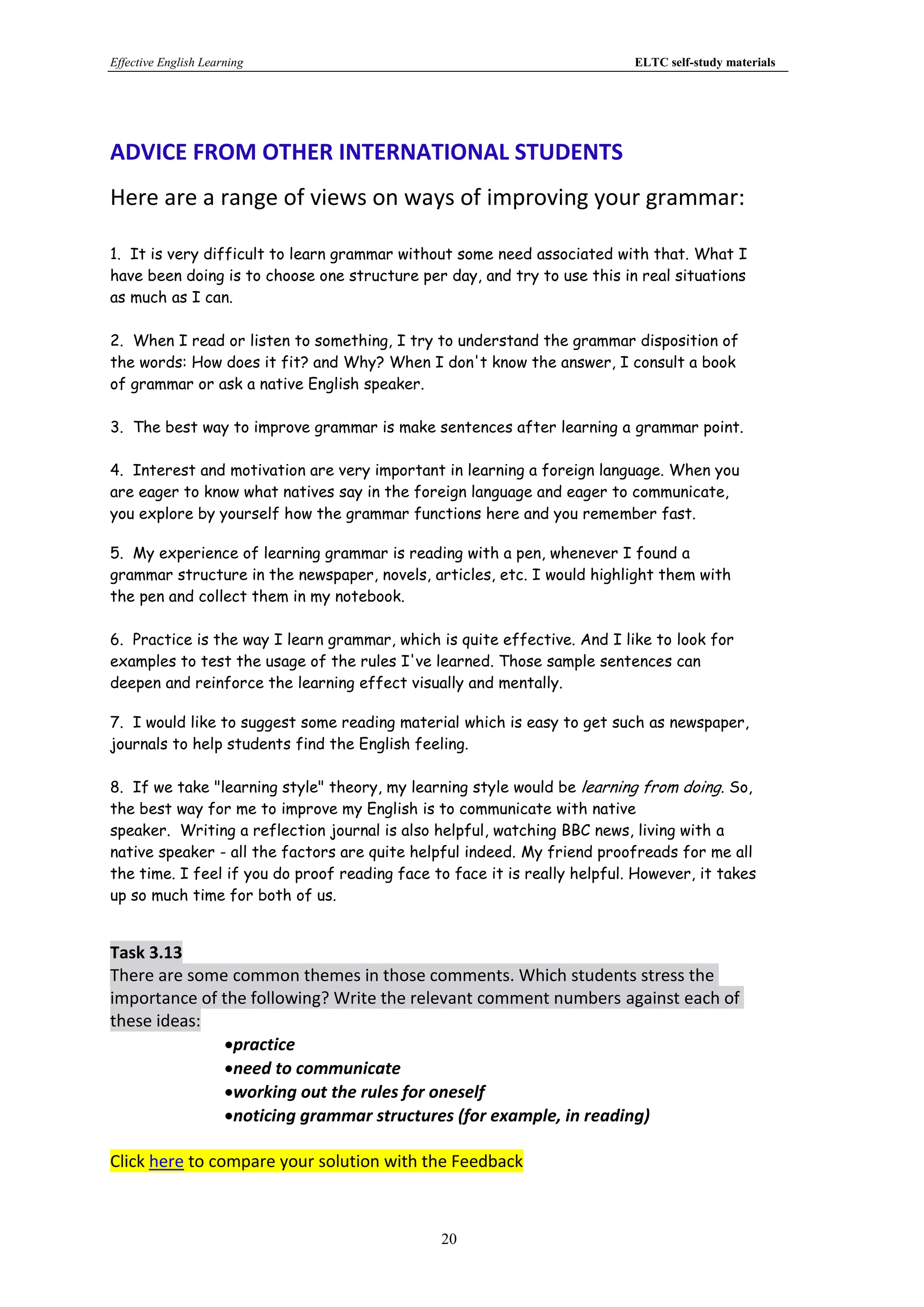 Effective English Learning                                                 ELTC self-study materials




ADVICE FROM OTHER INTERNATIONAL STUDENTS
Here are a range of views on ways of improving your grammar:

1. It is very difficult to learn grammar without some need associated with that. What I
have been doing is to choose one structure per day, and try to use this in real situations
as much as I can.

2. When I read or listen to something, I try to understand the grammar disposition of
the words: How does it fit? and Why? When I don't know the answer, I consult a book
of grammar or ask a native English speaker.

3. The best way to improve grammar is make sentences after learning a grammar point.

4. Interest and motivation are very important in learning a foreign language. When you
are eager to know what natives say in the foreign language and eager to communicate,
you explore by yourself how the grammar functions here and you remember fast.

5. My experience of learning grammar is reading with a pen, whenever I found a
grammar structure in the newspaper, novels, articles, etc. I would highlight them with
the pen and collect them in my notebook.

6. Practice is the way I learn grammar, which is quite effective. And I like to look for
examples to test the usage of the rules I've learned. Those sample sentences can
deepen and reinforce the learning effect visually and mentally.

7. I would like to suggest some reading material which is easy to get such as newspaper,
journals to help students find the English feeling.

8. If we take "learning style" theory, my learning style would be learning from doing. So,
the best way for me to improve my English is to communicate with native
speaker. Writing a reflection journal is also helpful, watching BBC news, living with a
native speaker - all the factors are quite helpful indeed. My friend proofreads for me all
the time. I feel if you do proof reading face to face it is really helpful. However, it takes
up so much time for both of us.


Task 3.13
There are some common themes in those comments. Which students stress the
importance of the following? Write the relevant comment numbers against each of
these ideas:
              practice
              need to communicate
              working out the rules for oneself
              noticing grammar structures (for example, in reading)

Click here to compare your solution with the Feedback



                                               20
 