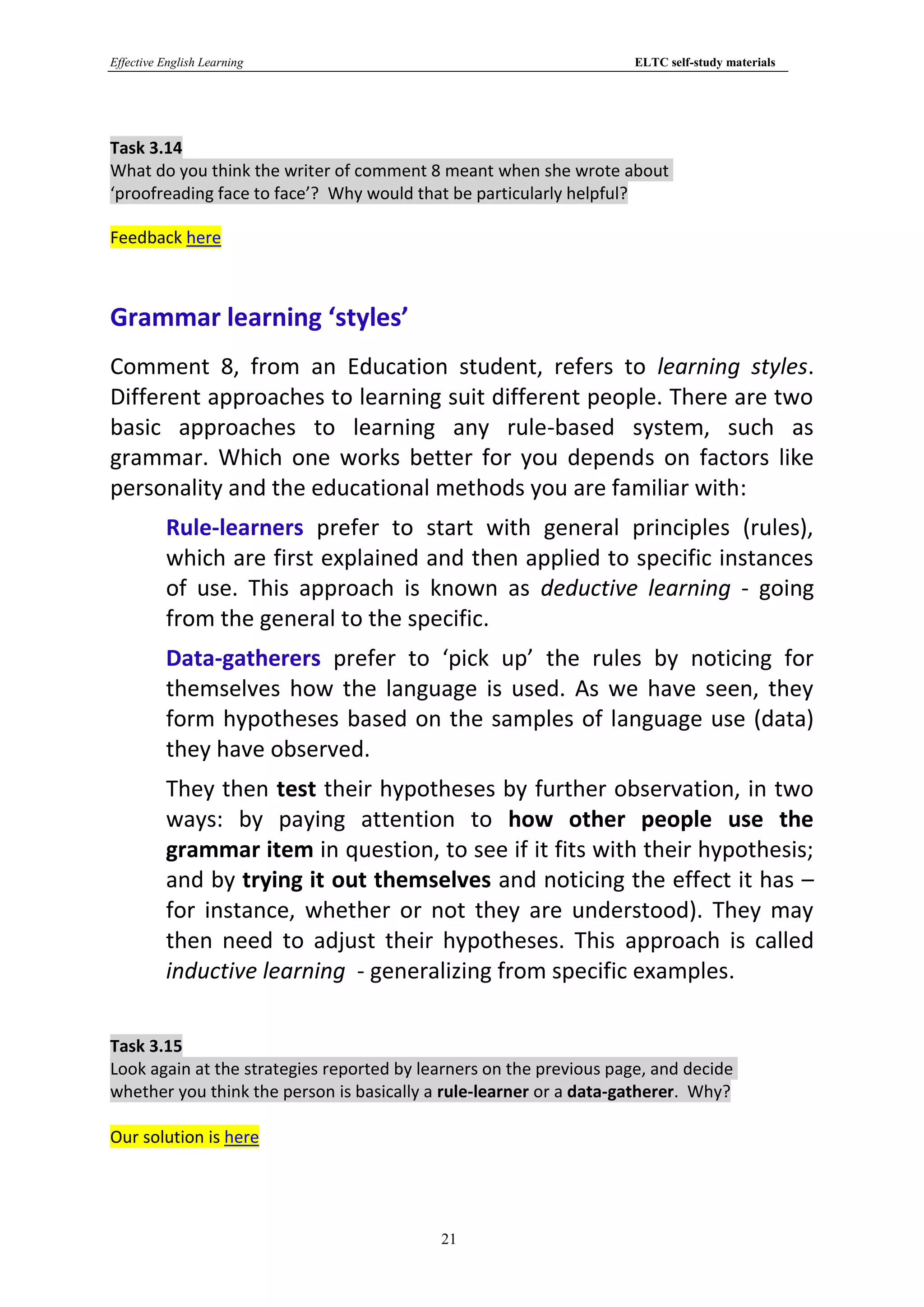 Effective English Learning                                           ELTC self-study materials




Task 3.14
What do you think the writer of comment 8 meant when she wrote about
‘proofreading face to face’? Why would that be particularly helpful?

Feedback here



Grammar learning ‘styles’
Comment 8, from an Education student, refers to learning styles.
Different approaches to learning suit different people. There are two
basic approaches to learning any rule-based system, such as
grammar. Which one works better for you depends on factors like
personality and the educational methods you are familiar with:
          Rule-learners prefer to start with general principles (rules),
          which are first explained and then applied to specific instances
          of use. This approach is known as deductive learning - going
          from the general to the specific.
          Data-gatherers prefer to ‘pick up’ the rules by noticing for
          themselves how the language is used. As we have seen, they
          form hypotheses based on the samples of language use (data)
          they have observed.
          They then test their hypotheses by further observation, in two
          ways: by paying attention to how other people use the
          grammar item in question, to see if it fits with their hypothesis;
          and by trying it out themselves and noticing the effect it has –
          for instance, whether or not they are understood). They may
          then need to adjust their hypotheses. This approach is called
          inductive learning - generalizing from specific examples.

Task 3.15
Look again at the strategies reported by learners on the previous page, and decide
whether you think the person is basically a rule-learner or a data-gatherer. Why?

Our solution is here




                                           21
 