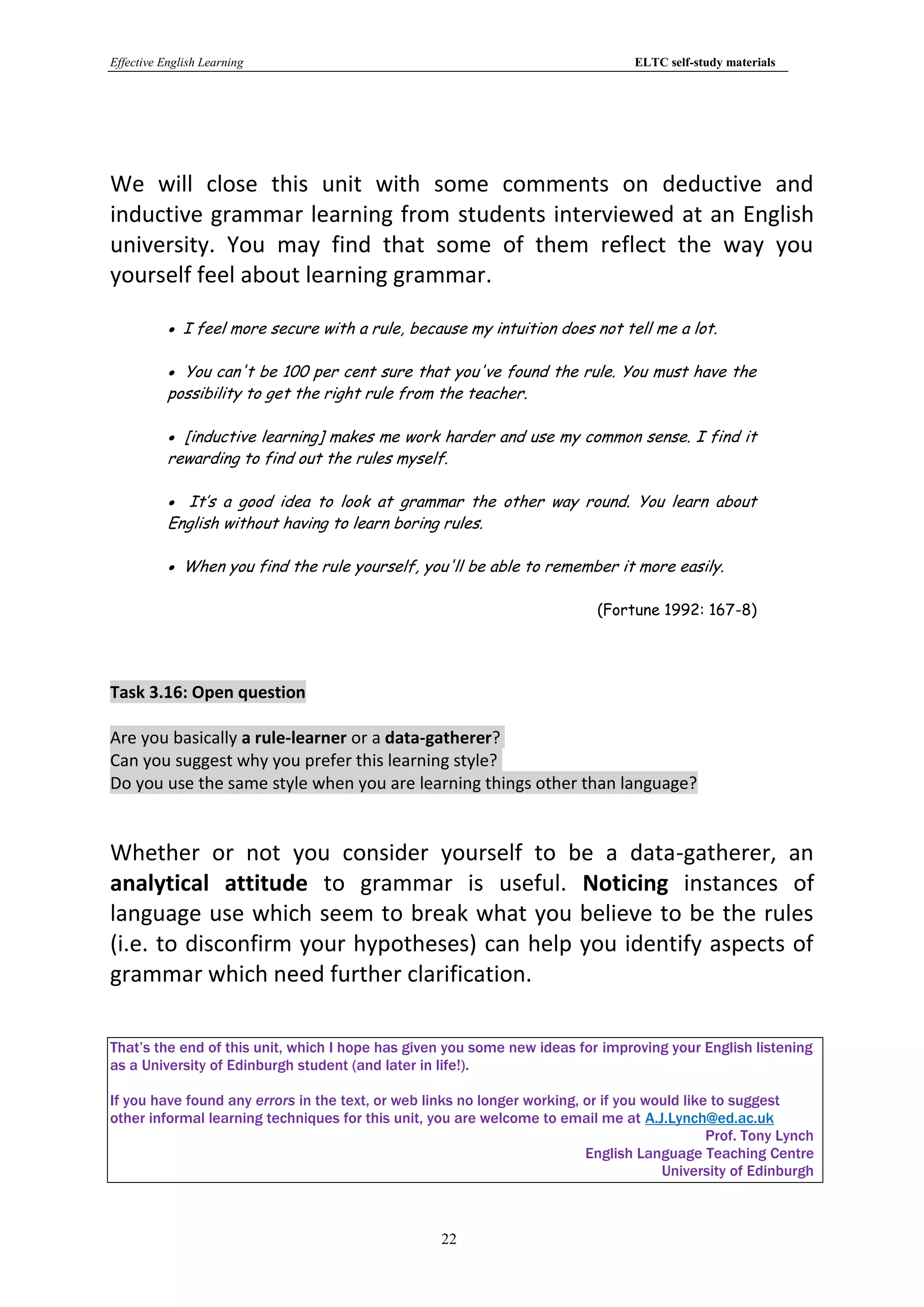 Effective English Learning                                                       ELTC self-study materials




We will close this unit with some comments on deductive and
inductive grammar learning from students interviewed at an English
university. You may find that some of them reflect the way you
yourself feel about learning grammar.

            I feel more secure with a rule, because my intuition does not tell me a lot.

            You can't be 100 per cent sure that you've found the rule. You must have the
           possibility to get the right rule from the teacher.

            [inductive learning] makes me work harder and use my common sense. I find it
           rewarding to find out the rules myself.

            It’s a good idea to look at grammar the other way round. You learn about
           English without having to learn boring rules.

            When you find the rule yourself, you'll be able to remember it more easily.

                                                                            (Fortune 1992: 167-8)




Task 3.16: Open question

Are you basically a rule-learner or a data-gatherer?
Can you suggest why you prefer this learning style?
Do you use the same style when you are learning things other than language?


Whether or not you consider yourself to be a data-gatherer, an
analytical attitude to grammar is useful. Noticing instances of
language use which seem to break what you believe to be the rules
(i.e. to disconfirm your hypotheses) can help you identify aspects of
grammar which need further clarification.

That’s the end of this unit, which I hope has given you some new ideas for improving your English listening
as a University of Edinburgh student (and later in life!).

If you have found any errors in the text, or web links no longer working, or if you would like to suggest
other informal learning techniques for this unit, you are welcome to email me at A.J.Lynch@ed.ac.uk
                                                                                              Prof. Tony Lynch
                                                                          English Language Teaching Centre
                                                                                      University of Edinburgh



                                                   22
 