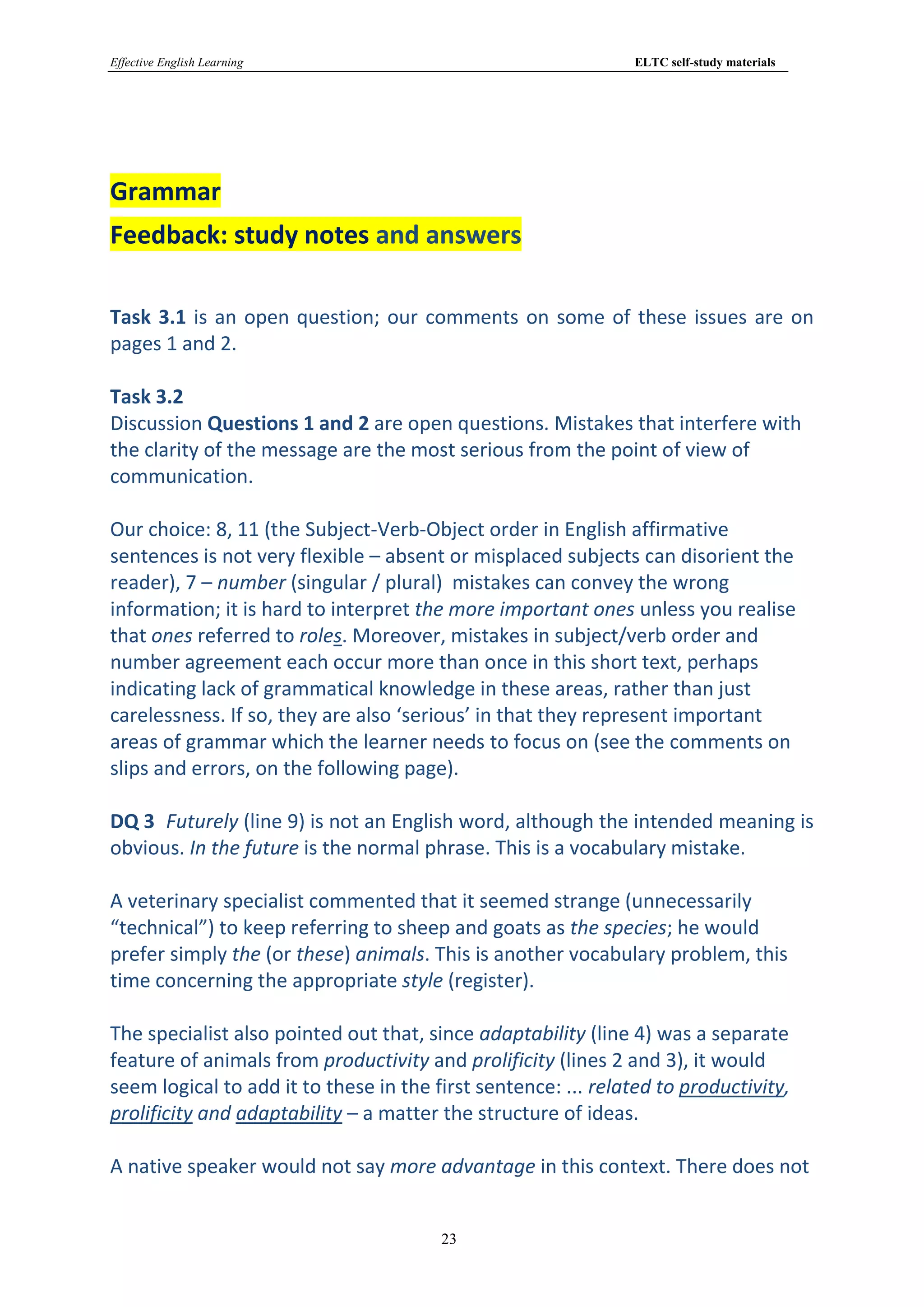 Effective English Learning                                      ELTC self-study materials




Grammar
Feedback: study notes and answers

Task 3.1 is an open question; our comments on some of these issues are on
pages 1 and 2.

Task 3.2
Discussion Questions 1 and 2 are open questions. Mistakes that interfere with
the clarity of the message are the most serious from the point of view of
communication.

Our choice: 8, 11 (the Subject-Verb-Object order in English affirmative
sentences is not very flexible – absent or misplaced subjects can disorient the
reader), 7 – number (singular / plural) mistakes can convey the wrong
information; it is hard to interpret the more important ones unless you realise
that ones referred to roles. Moreover, mistakes in subject/verb order and
number agreement each occur more than once in this short text, perhaps
indicating lack of grammatical knowledge in these areas, rather than just
carelessness. If so, they are also ‘serious’ in that they represent important
areas of grammar which the learner needs to focus on (see the comments on
slips and errors, on the following page).

DQ 3 Futurely (line 9) is not an English word, although the intended meaning is
obvious. In the future is the normal phrase. This is a vocabulary mistake.

A veterinary specialist commented that it seemed strange (unnecessarily
“technical”) to keep referring to sheep and goats as the species; he would
prefer simply the (or these) animals. This is another vocabulary problem, this
time concerning the appropriate style (register).

The specialist also pointed out that, since adaptability (line 4) was a separate
feature of animals from productivity and prolificity (lines 2 and 3), it would
seem logical to add it to these in the first sentence: ... related to productivity,
prolificity and adaptability – a matter the structure of ideas.

A native speaker would not say more advantage in this context. There does not


                                        23
 