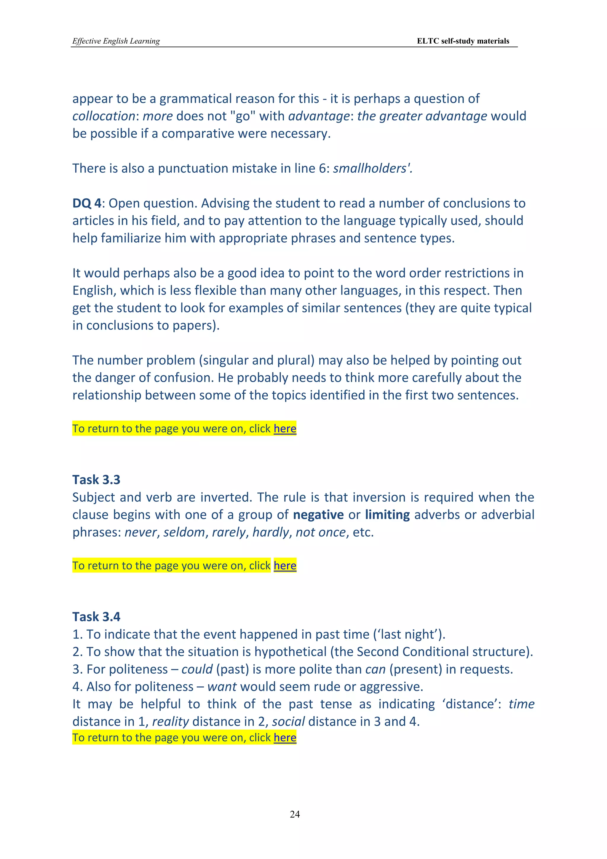 Effective English Learning                                      ELTC self-study materials




appear to be a grammatical reason for this - it is perhaps a question of
collocation: more does not "go" with advantage: the greater advantage would
be possible if a comparative were necessary.

There is also a punctuation mistake in line 6: smallholders'.

DQ 4: Open question. Advising the student to read a number of conclusions to
articles in his field, and to pay attention to the language typically used, should
help familiarize him with appropriate phrases and sentence types.

It would perhaps also be a good idea to point to the word order restrictions in
English, which is less flexible than many other languages, in this respect. Then
get the student to look for examples of similar sentences (they are quite typical
in conclusions to papers).

The number problem (singular and plural) may also be helped by pointing out
the danger of confusion. He probably needs to think more carefully about the
relationship between some of the topics identified in the first two sentences.

To return to the page you were on, click here



Task 3.3
Subject and verb are inverted. The rule is that inversion is required when the
clause begins with one of a group of negative or limiting adverbs or adverbial
phrases: never, seldom, rarely, hardly, not once, etc.

To return to the page you were on, click here



Task 3.4
1. To indicate that the event happened in past time (‘last night’).
2. To show that the situation is hypothetical (the Second Conditional structure).
3. For politeness – could (past) is more polite than can (present) in requests.
4. Also for politeness – want would seem rude or aggressive.
It may be helpful to think of the past tense as indicating ‘distance’: time
distance in 1, reality distance in 2, social distance in 3 and 4.
To return to the page you were on, click here




                                           24
 