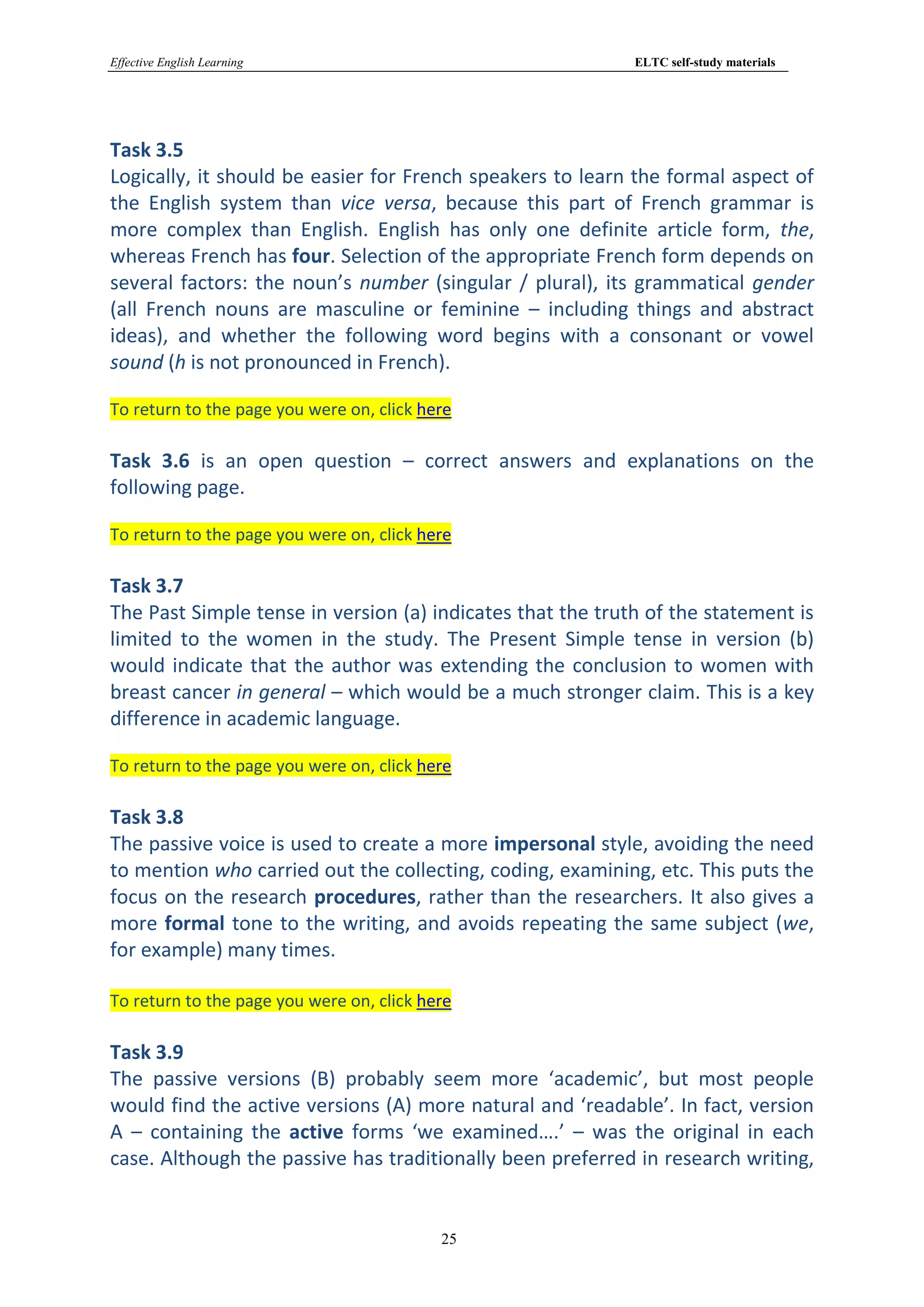Effective English Learning                                  ELTC self-study materials




Task 3.5
Logically, it should be easier for French speakers to learn the formal aspect of
the English system than vice versa, because this part of French grammar is
more complex than English. English has only one definite article form, the,
whereas French has four. Selection of the appropriate French form depends on
several factors: the noun’s number (singular / plural), its grammatical gender
(all French nouns are masculine or feminine – including things and abstract
ideas), and whether the following word begins with a consonant or vowel
sound (h is not pronounced in French).

To return to the page you were on, click here

Task 3.6 is an open question – correct answers and explanations on the
following page.

To return to the page you were on, click here

Task 3.7
The Past Simple tense in version (a) indicates that the truth of the statement is
limited to the women in the study. The Present Simple tense in version (b)
would indicate that the author was extending the conclusion to women with
breast cancer in general – which would be a much stronger claim. This is a key
difference in academic language.

To return to the page you were on, click here

Task 3.8
The passive voice is used to create a more impersonal style, avoiding the need
to mention who carried out the collecting, coding, examining, etc. This puts the
focus on the research procedures, rather than the researchers. It also gives a
more formal tone to the writing, and avoids repeating the same subject (we,
for example) many times.

To return to the page you were on, click here

Task 3.9
The passive versions (B) probably seem more ‘academic’, but most people
would find the active versions (A) more natural and ‘readable’. In fact, version
A – containing the active forms ‘we examined….’ – was the original in each
case. Although the passive has traditionally been preferred in research writing,


                                           25
 