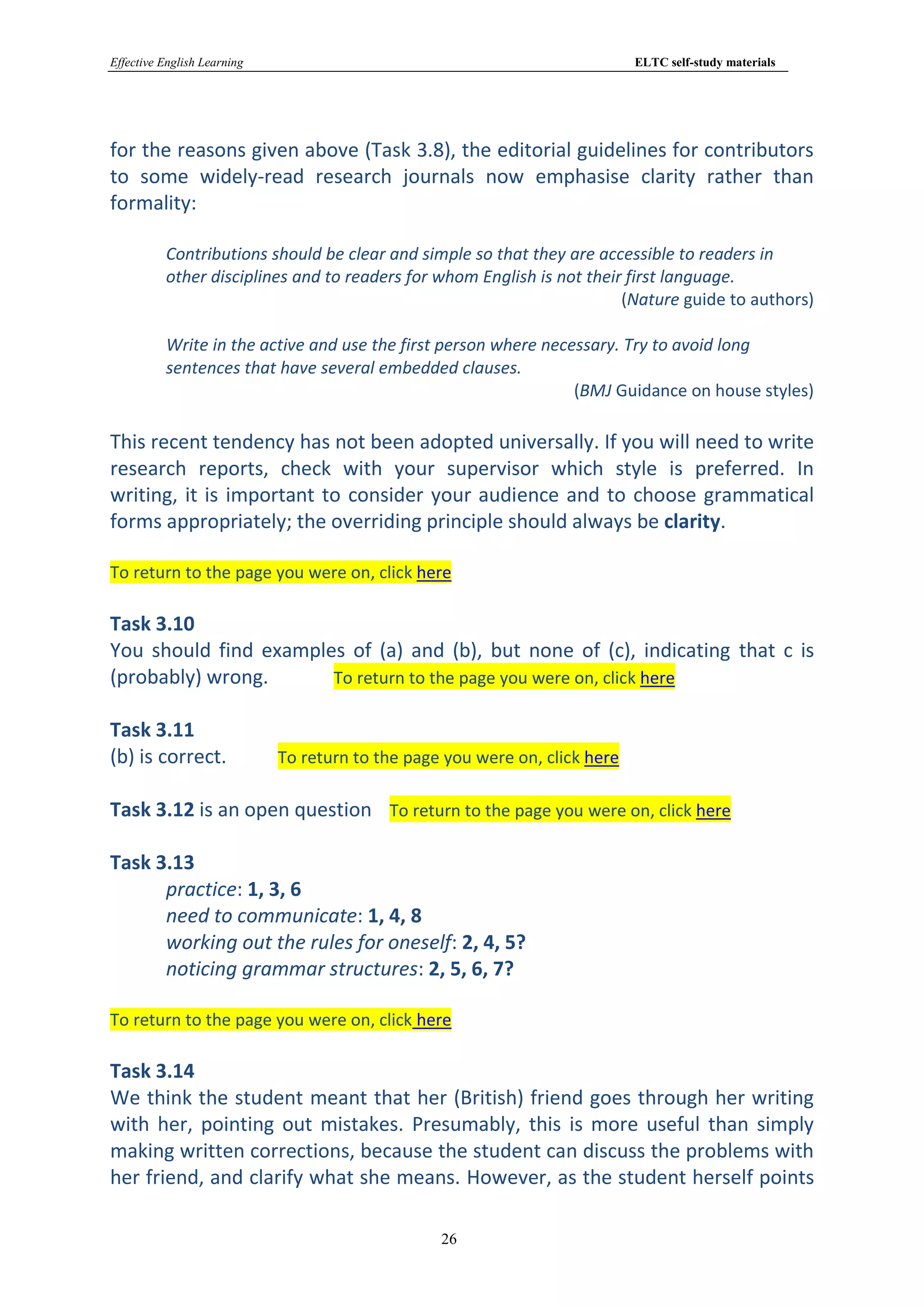 Effective English Learning                                                   ELTC self-study materials




for the reasons given above (Task 3.8), the editorial guidelines for contributors
to some widely-read research journals now emphasise clarity rather than
formality:

          Contributions should be clear and simple so that they are accessible to readers in
          other disciplines and to readers for whom English is not their first language.
                                                                        (Nature guide to authors)

          Write in the active and use the first person where necessary. Try to avoid long
          sentences that have several embedded clauses.
                                                                 (BMJ Guidance on house styles)

This recent tendency has not been adopted universally. If you will need to write
research reports, check with your supervisor which style is preferred. In
writing, it is important to consider your audience and to choose grammatical
forms appropriately; the overriding principle should always be clarity.

To return to the page you were on, click here

Task 3.10
You should find examples of (a) and (b), but none of (c), indicating that c is
(probably) wrong.      To return to the page you were on, click here

Task 3.11
(b) is correct.              To return to the page you were on, click here

Task 3.12 is an open question To return to the page you were on, click here

Task 3.13
      practice: 1, 3, 6
      need to communicate: 1, 4, 8
      working out the rules for oneself: 2, 4, 5?
      noticing grammar structures: 2, 5, 6, 7?

To return to the page you were on, click here

Task 3.14
We think the student meant that her (British) friend goes through her writing
with her, pointing out mistakes. Presumably, this is more useful than simply
making written corrections, because the student can discuss the problems with
her friend, and clarify what she means. However, as the student herself points

                                                  26
 