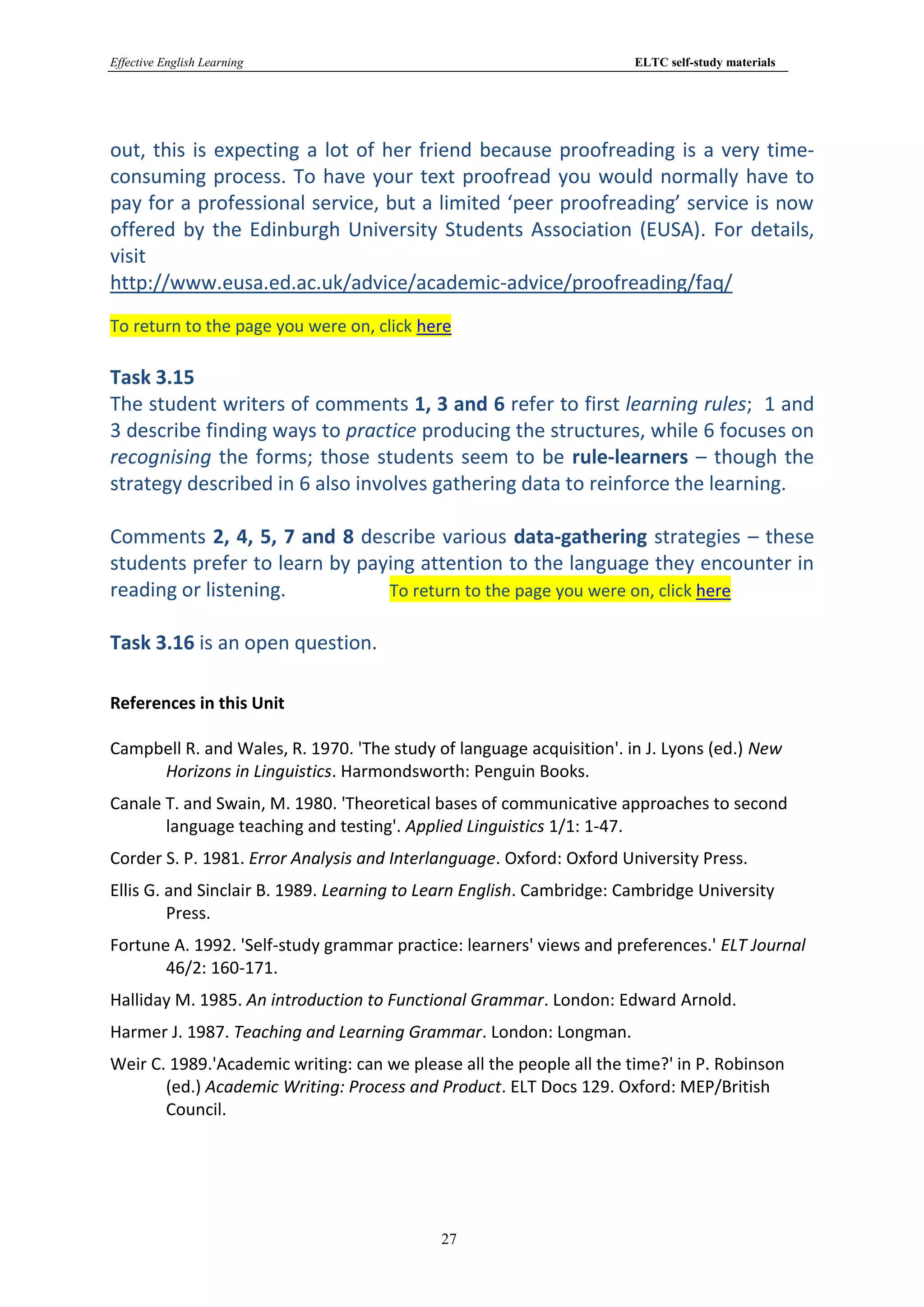 Effective English Learning                                            ELTC self-study materials




out, this is expecting a lot of her friend because proofreading is a very time-
consuming process. To have your text proofread you would normally have to
pay for a professional service, but a limited ‘peer proofreading’ service is now
offered by the Edinburgh University Students Association (EUSA). For details,
visit
http://www.eusa.ed.ac.uk/advice/academic-advice/proofreading/faq/
To return to the page you were on, click here

Task 3.15
The student writers of comments 1, 3 and 6 refer to first learning rules; 1 and
3 describe finding ways to practice producing the structures, while 6 focuses on
recognising the forms; those students seem to be rule-learners – though the
strategy described in 6 also involves gathering data to reinforce the learning.

Comments 2, 4, 5, 7 and 8 describe various data-gathering strategies – these
students prefer to learn by paying attention to the language they encounter in
reading or listening.          To return to the page you were on, click here

Task 3.16 is an open question.

References in this Unit

Campbell R. and Wales, R. 1970. 'The study of language acquisition'. in J. Lyons (ed.) New
     Horizons in Linguistics. Harmondsworth: Penguin Books.
Canale T. and Swain, M. 1980. 'Theoretical bases of communicative approaches to second
       language teaching and testing'. Applied Linguistics 1/1: 1-47.
Corder S. P. 1981. Error Analysis and Interlanguage. Oxford: Oxford University Press.
Ellis G. and Sinclair B. 1989. Learning to Learn English. Cambridge: Cambridge University
         Press.
Fortune A. 1992. 'Self-study grammar practice: learners' views and preferences.' ELT Journal
       46/2: 160-171.
Halliday M. 1985. An introduction to Functional Grammar. London: Edward Arnold.
Harmer J. 1987. Teaching and Learning Grammar. London: Longman.
Weir C. 1989.'Academic writing: can we please all the people all the time?' in P. Robinson
       (ed.) Academic Writing: Process and Product. ELT Docs 129. Oxford: MEP/British
       Council.




                                            27
 