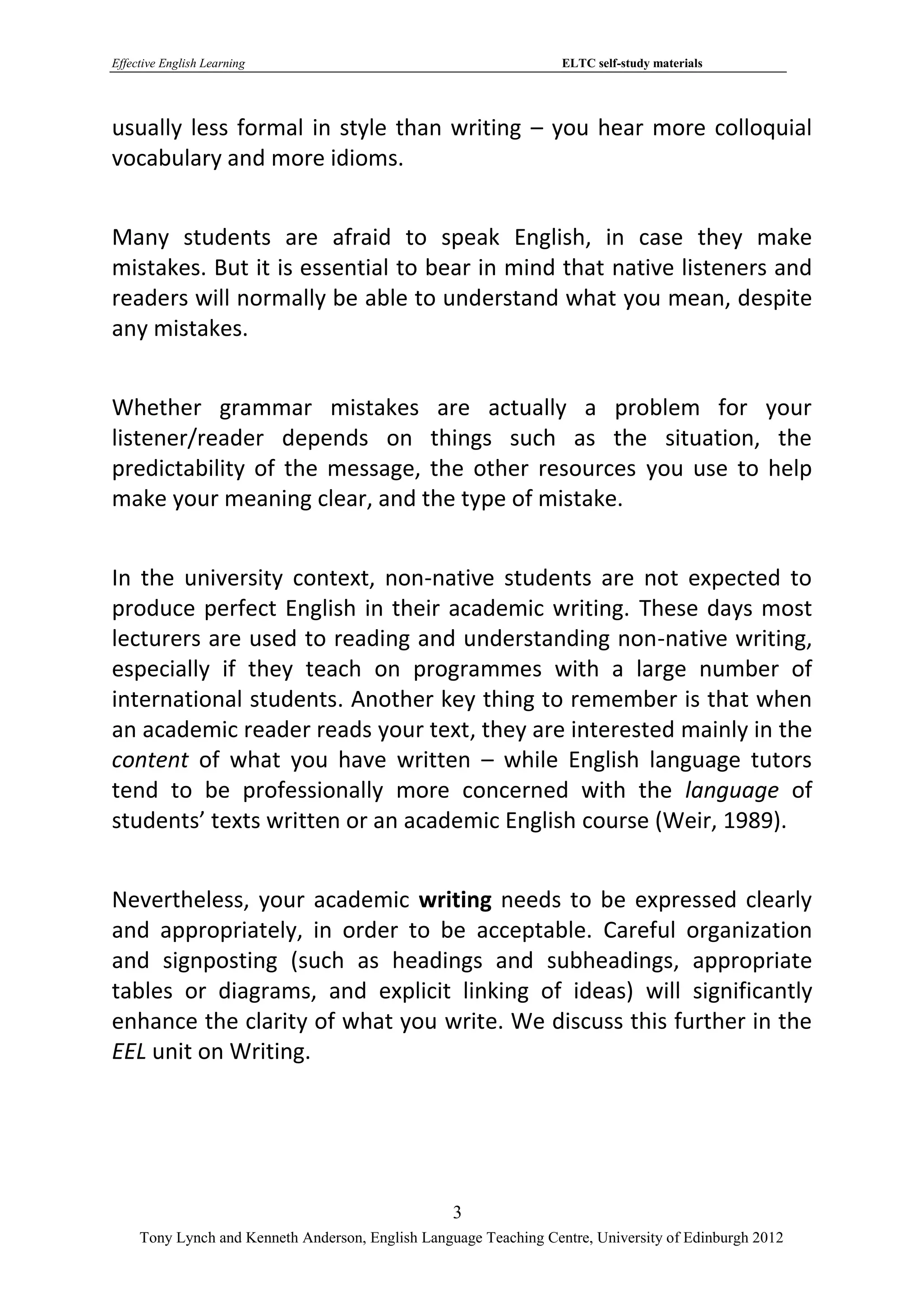 Effective English Learning                                         ELTC self-study materials




usually less formal in style than writing – you hear more colloquial
vocabulary and more idioms.


Many students are afraid to speak English, in case they make
mistakes. But it is essential to bear in mind that native listeners and
readers will normally be able to understand what you mean, despite
any mistakes.


Whether grammar mistakes are actually a problem for your
listener/reader depends on things such as the situation, the
predictability of the message, the other resources you use to help
make your meaning clear, and the type of mistake.


In the university context, non-native students are not expected to
produce perfect English in their academic writing. These days most
lecturers are used to reading and understanding non-native writing,
especially if they teach on programmes with a large number of
international students. Another key thing to remember is that when
an academic reader reads your text, they are interested mainly in the
content of what you have written – while English language tutors
tend to be professionally more concerned with the language of
students’ texts written or an academic English course (Weir, 1989).


Nevertheless, your academic writing needs to be expressed clearly
and appropriately, in order to be acceptable. Careful organization
and signposting (such as headings and subheadings, appropriate
tables or diagrams, and explicit linking of ideas) will significantly
enhance the clarity of what you write. We discuss this further in the
EEL unit on Writing.




                                                   3
     Tony Lynch and Kenneth Anderson, English Language Teaching Centre, University of Edinburgh 2012
 