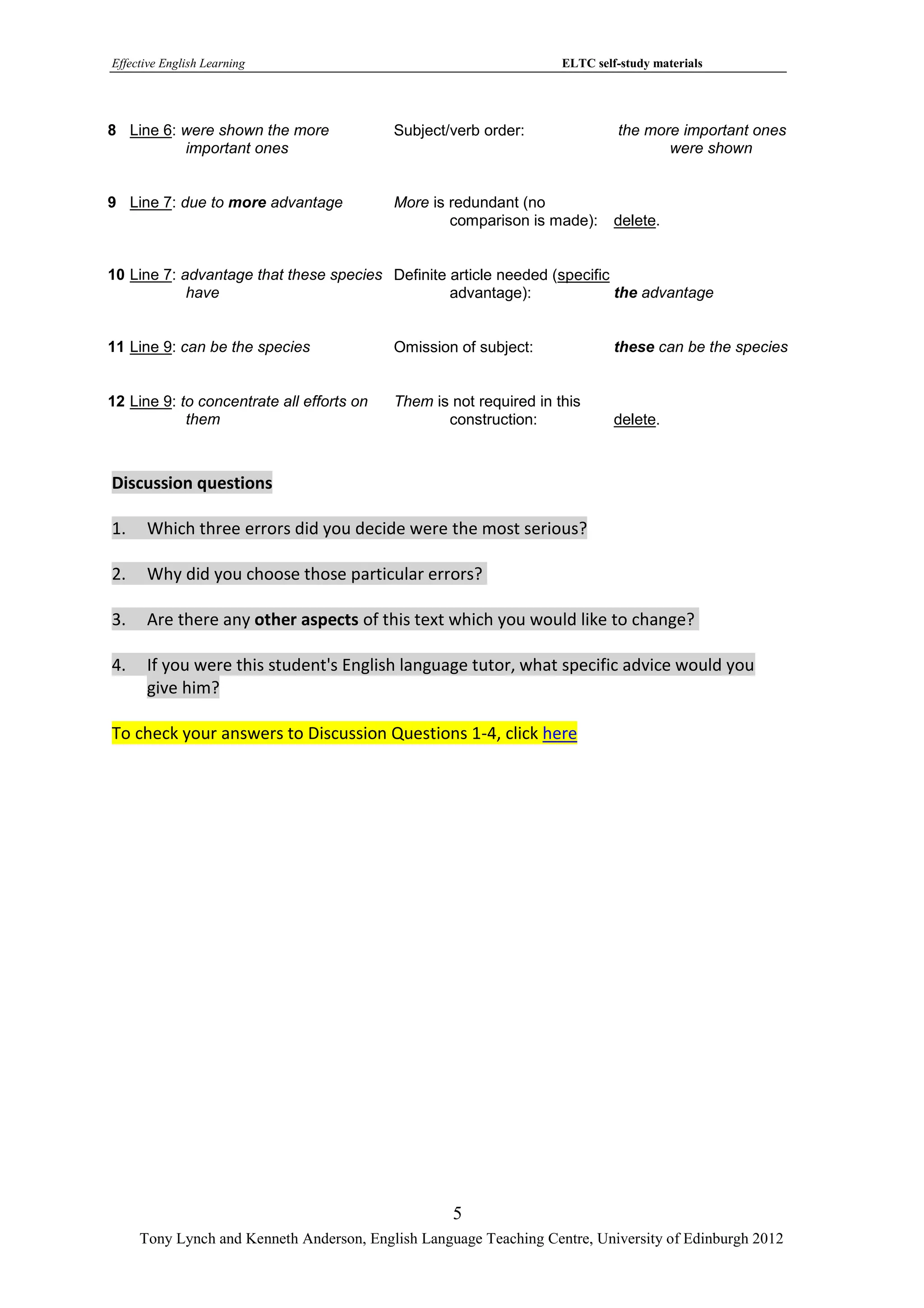 Effective English Learning                                          ELTC self-study materials




8 Line 6: were shown the more              Subject/verb order:               the more important ones
          important ones                                                            were shown


9 Line 7: due to more advantage            More is redundant (no
                                                   comparison is made):      delete.


10 Line 7: advantage that these species Definite article needed (specific
            have                                 advantage):              the advantage


11 Line 9: can be the species              Omission of subject:              these can be the species


12 Line 9: to concentrate all efforts on   Them is not required in this
            them                                  construction:              delete.



Discussion questions

1.    Which three errors did you decide were the most serious?

2.    Why did you choose those particular errors?

3.    Are there any other aspects of this text which you would like to change?

4.    If you were this student's English language tutor, what specific advice would you
      give him?

To check your answers to Discussion Questions 1-4, click here




                                                   5
     Tony Lynch and Kenneth Anderson, English Language Teaching Centre, University of Edinburgh 2012
 