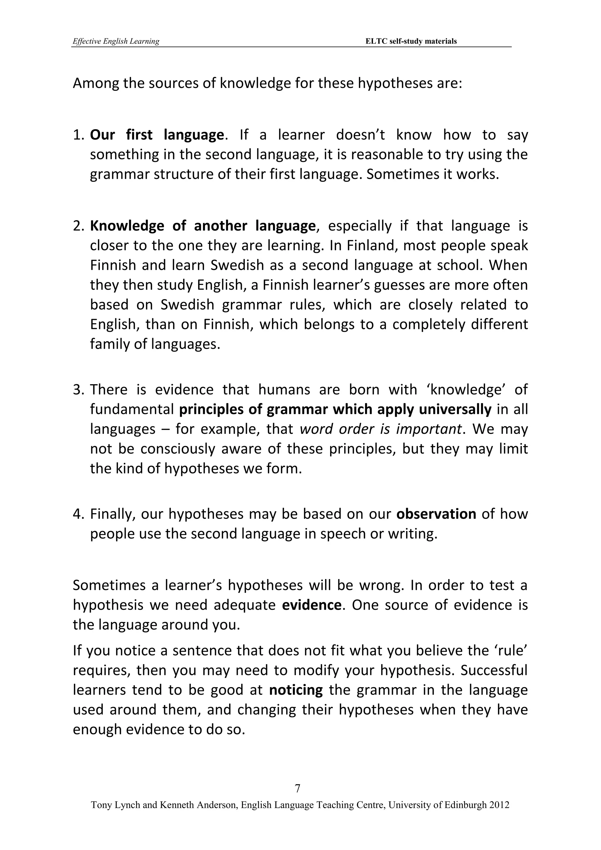 Effective English Learning                                         ELTC self-study materials




Among the sources of knowledge for these hypotheses are:


1. Our first language. If a learner doesn’t know how to say
   something in the second language, it is reasonable to try using the
   grammar structure of their first language. Sometimes it works.


2. Knowledge of another language, especially if that language is
   closer to the one they are learning. In Finland, most people speak
   Finnish and learn Swedish as a second language at school. When
   they then study English, a Finnish learner’s guesses are more often
   based on Swedish grammar rules, which are closely related to
   English, than on Finnish, which belongs to a completely different
   family of languages.

3. There is evidence that humans are born with ‘knowledge’ of
   fundamental principles of grammar which apply universally in all
   languages – for example, that word order is important. We may
   not be consciously aware of these principles, but they may limit
   the kind of hypotheses we form.

4. Finally, our hypotheses may be based on our observation of how
   people use the second language in speech or writing.


Sometimes a learner’s hypotheses will be wrong. In order to test a
hypothesis we need adequate evidence. One source of evidence is
the language around you.
If you notice a sentence that does not fit what you believe the ‘rule’
requires, then you may need to modify your hypothesis. Successful
learners tend to be good at noticing the grammar in the language
used around them, and changing their hypotheses when they have
enough evidence to do so.


                                                   7
     Tony Lynch and Kenneth Anderson, English Language Teaching Centre, University of Edinburgh 2012
 