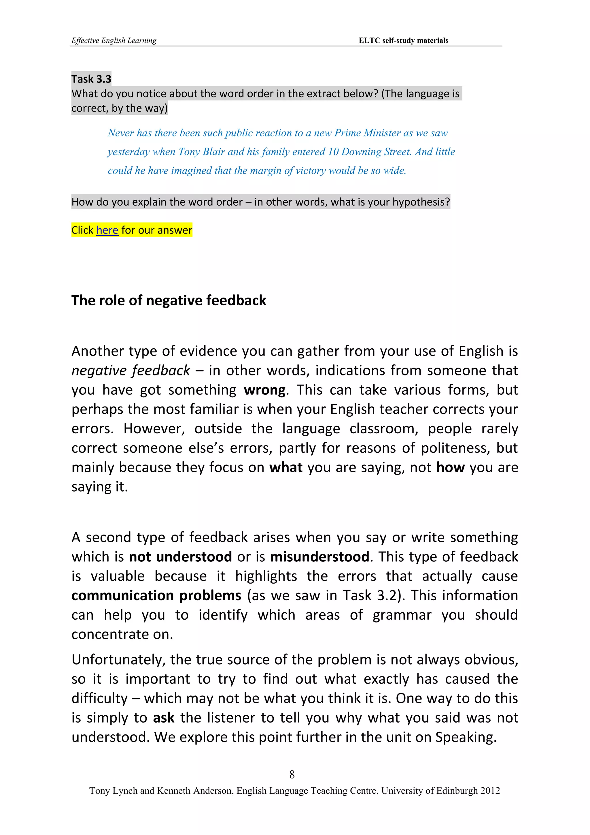 Effective English Learning                                         ELTC self-study materials



Task 3.3
What do you notice about the word order in the extract below? (The language is
correct, by the way)

           Never has there been such public reaction to a new Prime Minister as we saw
           yesterday when Tony Blair and his family entered 10 Downing Street. And little
           could he have imagined that the margin of victory would be so wide.

How do you explain the word order – in other words, what is your hypothesis?

Click here for our answer




The role of negative feedback


Another type of evidence you can gather from your use of English is
negative feedback – in other words, indications from someone that
you have got something wrong. This can take various forms, but
perhaps the most familiar is when your English teacher corrects your
errors. However, outside the language classroom, people rarely
correct someone else’s errors, partly for reasons of politeness, but
mainly because they focus on what you are saying, not how you are
saying it.


A second type of feedback arises when you say or write something
which is not understood or is misunderstood. This type of feedback
is valuable because it highlights the errors that actually cause
communication problems (as we saw in Task 3.2). This information
can help you to identify which areas of grammar you should
concentrate on.
Unfortunately, the true source of the problem is not always obvious,
so it is important to try to find out what exactly has caused the
difficulty – which may not be what you think it is. One way to do this
is simply to ask the listener to tell you why what you said was not
understood. We explore this point further in the unit on Speaking.

                                                   8
     Tony Lynch and Kenneth Anderson, English Language Teaching Centre, University of Edinburgh 2012
 
