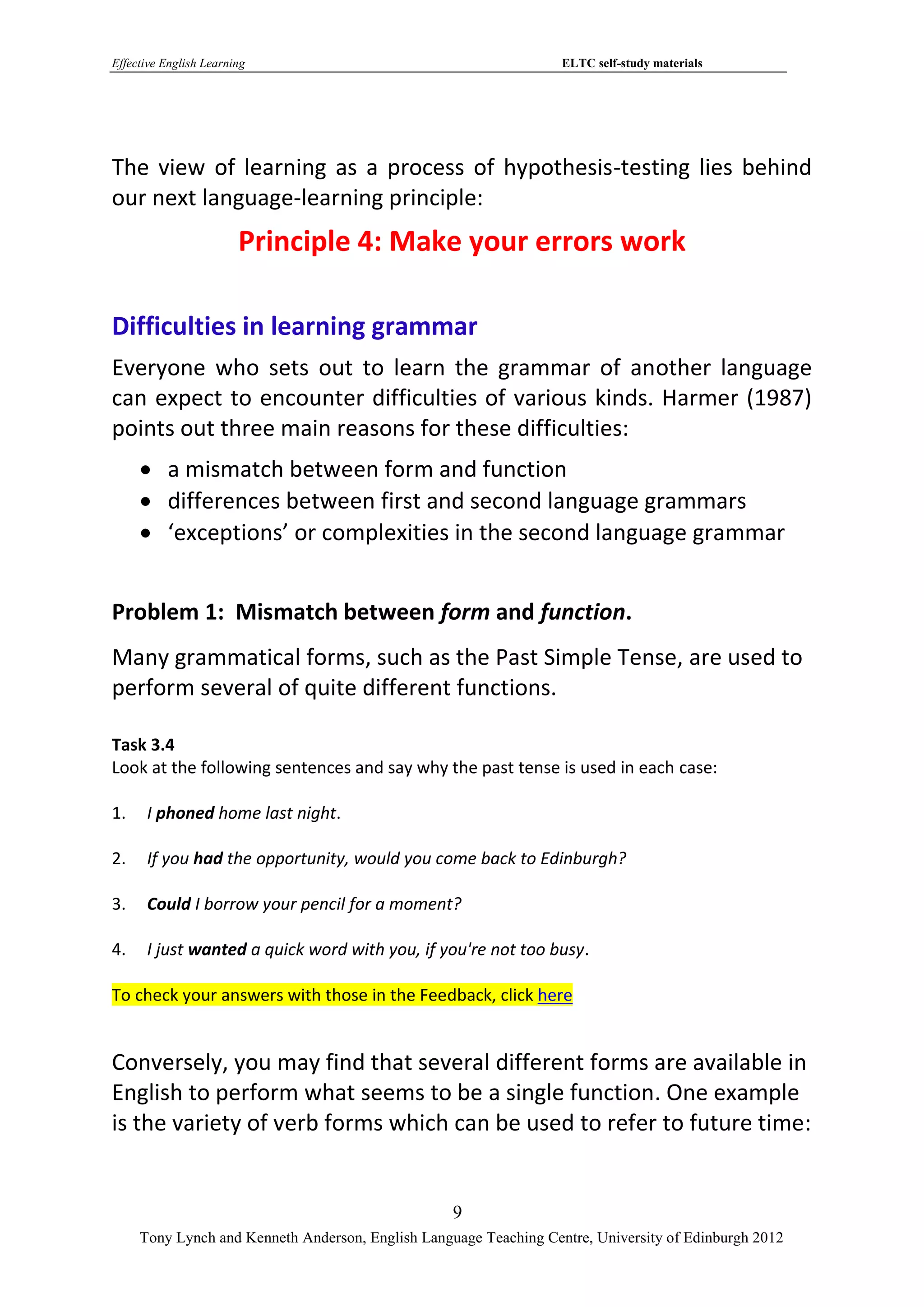 Effective English Learning                                         ELTC self-study materials




The view of learning as a process of hypothesis-testing lies behind
our next language-learning principle:
                        Principle 4: Make your errors work

Difficulties in learning grammar
Everyone who sets out to learn the grammar of another language
can expect to encounter difficulties of various kinds. Harmer (1987)
points out three main reasons for these difficulties:
      a mismatch between form and function
      differences between first and second language grammars
      ‘exceptions’ or complexities in the second language grammar


Problem 1: Mismatch between form and function.
Many grammatical forms, such as the Past Simple Tense, are used to
perform several of quite different functions.

Task 3.4
Look at the following sentences and say why the past tense is used in each case:

1.    I phoned home last night.

2.    If you had the opportunity, would you come back to Edinburgh?

3.    Could I borrow your pencil for a moment?

4.    I just wanted a quick word with you, if you're not too busy.

To check your answers with those in the Feedback, click here


Conversely, you may find that several different forms are available in
English to perform what seems to be a single function. One example
is the variety of verb forms which can be used to refer to future time:


                                                   9
     Tony Lynch and Kenneth Anderson, English Language Teaching Centre, University of Edinburgh 2012
 