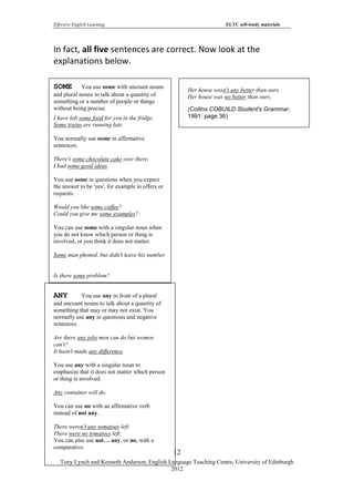 Effective English Learning                                             ELTC self-study materials




In fact, all five sentences are correct. Now look at the
explanations below.

SOME        You use some with uncount nouns
                                                        Her house wasn't any better than ours.
and plural nouns to talk about a quantity of            Her house was no better than ours.
something or a number of people or things
without being precise.                                  (Collins COBUILD Student's Grammar,
I have left some food for you in the fridge.            1991: page 36)
Some trains are running late.

You normally use some in affirmative
sentences.

There's some chocolate cake over there.
I had some good ideas.

You use some in questions when you expect
the answer to be 'yes', for example in offers or
requests.

Would you like some coffee?
Could you give me some examples?

You can use some with a singular noun when
you do not know which person or thing is
involved, or you think it does not matter.

Some man phoned, but didn't leave his number


Is there some problem?


ANY        You use any in front of a plural
and uncount nouns to talk about a quantity of
something that may or may not exist. You
normally use any in questions and negative
sentences.

Are there any jobs men can do but women
can't?
It hasn't made any difference.

You use any with a singular noun to
emphasize that it does not matter which person
or thing is involved.

Any container will do.

You can use no with an affirmative verb
instead of not any.

There weren't any tomatoes left.
There were no tomatoes left.
You can also use not… any, or no, with a
comparative.
                                                   12
   Tony Lynch and Kenneth Anderson, English Language Teaching Centre, University of Edinburgh
                                             2012
 