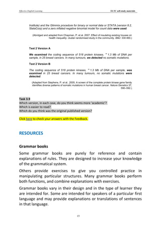 Effective English Learning                                                            ELTC self-study materials




           Institute) and the Glimmix procedure for binary or normal data or STATA (version 8.2,
           StataCorp) and a zero inflated negative binomial model for count data were used.

              (Abridged and adapted from Chapman, P. et al. 2007. Effect of insulating existing houses on
                            health inequality: cluster randomised study in the community. BMJ: 334:460.)



           Text 2 Version A

           We examined the coding sequence of 518 protein kinases, 1.3 Mb of DNA per
           sample, in 25 breast cancers. In many tumours, we detected no somatic mutations.

           Text 2 Version B

           The coding sequence of 518 protein kinases, 1.3 Mb of DNA per sample, was
           examined in 25 breast cancers. In many tumours, no somatic mutations were
           detected.

              (Adapted from Stephens, P. et al. .2005. A screen of the complete protein kinase gene family
              identifies diverse patterns of somatic mutations in human breast cancer. Nature Genetics 37,
                                                                                                590–592.)



Task 3.9
Which version, in each case, do you think seems more ‘academic’?
Which is easier to read?
Which do you think was the original published version?

Click here to check your answers with the Feedback.



RESOURCES

Grammar books
Some grammar books are purely for reference and contain
explanations of rules. They are designed to increase your knowledge
of the grammatical system.
Others provide exercises to give you controlled practice in
manipulating particular structures. Many grammar books perform
both functions, and combine explanations with exercises.
Grammar books vary in their design and in the type of learner they
are intended for. Some are intended for speakers of a particular first
language and may provide explanations or translations of sentences
in that language.

                                                       15
 