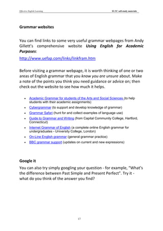 Effective English Learning                                      ELTC self-study materials




Grammar websites


You can find links to some very useful grammar webpages from Andy
Gillett’s comprehensive website Using English for Academic
Purposes:
http://www.uefap.com/links/linkfram.htm

Before visiting a grammar webpage, it is worth thinking of one or two
areas of English grammar that you know you are unsure about. Make
a note of the points you think you need guidance or advice on; then
check out the website to see how much it helps.

         Academic Grammar for students of the Arts and Social Sciences (to help
          students with their academic assignments)
         Cybergrammar (to support and develop knowledge of grammar)
         Grammar Safari (hunt for and collect examples of language use)
         Guide to Grammar and Writing (from Capital Community College, Hartford,
          Connecticut)
         Internet Grammar of English (a complete online English grammar for
          undergraduates - University College, London)
         On-Line English grammar (general grammar practice)
         BBC grammar support (updates on current and new expressions)




Google it
You can also try simply googling your question - for example, “What’s
the difference between Past Simple and Present Perfect”. Try it -
what do you think of the answer you find?




                                          17
 