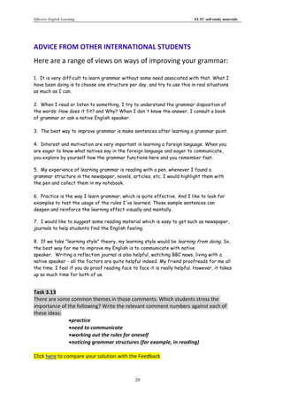 Effective English Learning                                                 ELTC self-study materials




ADVICE FROM OTHER INTERNATIONAL STUDENTS
Here are a range of views on ways of improving your grammar:

1. It is very difficult to learn grammar without some need associated with that. What I
have been doing is to choose one structure per day, and try to use this in real situations
as much as I can.

2. When I read or listen to something, I try to understand the grammar disposition of
the words: How does it fit? and Why? When I don't know the answer, I consult a book
of grammar or ask a native English speaker.

3. The best way to improve grammar is make sentences after learning a grammar point.

4. Interest and motivation are very important in learning a foreign language. When you
are eager to know what natives say in the foreign language and eager to communicate,
you explore by yourself how the grammar functions here and you remember fast.

5. My experience of learning grammar is reading with a pen, whenever I found a
grammar structure in the newspaper, novels, articles, etc. I would highlight them with
the pen and collect them in my notebook.

6. Practice is the way I learn grammar, which is quite effective. And I like to look for
examples to test the usage of the rules I've learned. Those sample sentences can
deepen and reinforce the learning effect visually and mentally.

7. I would like to suggest some reading material which is easy to get such as newspaper,
journals to help students find the English feeling.

8. If we take "learning style" theory, my learning style would be learning from doing. So,
the best way for me to improve my English is to communicate with native
speaker. Writing a reflection journal is also helpful, watching BBC news, living with a
native speaker - all the factors are quite helpful indeed. My friend proofreads for me all
the time. I feel if you do proof reading face to face it is really helpful. However, it takes
up so much time for both of us.


Task 3.13
There are some common themes in those comments. Which students stress the
importance of the following? Write the relevant comment numbers against each of
these ideas:
              practice
              need to communicate
              working out the rules for oneself
              noticing grammar structures (for example, in reading)

Click here to compare your solution with the Feedback



                                               20
 