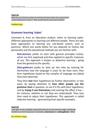 Effective English Learning                                           ELTC self-study materials




Task 3.14
What do you think the writer of comment 8 meant when she wrote about
‘proofreading face to face’? Why would that be particularly helpful?

Feedback here



Grammar learning ‘styles’
Comment 8, from an Education student, refers to learning styles.
Different approaches to learning suit different people. There are two
basic approaches to learning any rule-based system, such as
grammar. Which one works better for you depends on factors like
personality and the educational methods you are familiar with:
          Rule-learners prefer to start with general principles (rules),
          which are first explained and then applied to specific instances
          of use. This approach is known as deductive learning - going
          from the general to the specific.
          Data-gatherers prefer to ‘pick up’ the rules by noticing for
          themselves how the language is used. As we have seen, they
          form hypotheses based on the samples of language use (data)
          they have observed.
          They then test their hypotheses by further observation, in two
          ways: by paying attention to how other people use the
          grammar item in question, to see if it fits with their hypothesis;
          and by trying it out themselves and noticing the effect it has –
          for instance, whether or not they are understood). They may
          then need to adjust their hypotheses. This approach is called
          inductive learning - generalizing from specific examples.

Task 3.15
Look again at the strategies reported by learners on the previous page, and decide
whether you think the person is basically a rule-learner or a data-gatherer. Why?

Our solution is here




                                           21
 