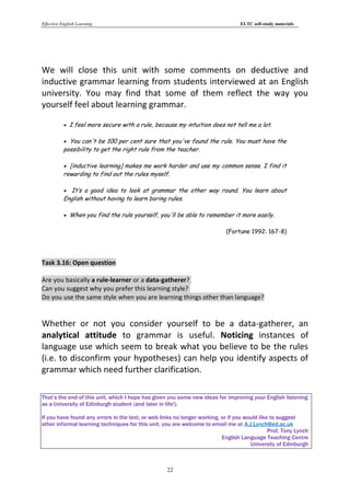 Effective English Learning                                                       ELTC self-study materials




We will close this unit with some comments on deductive and
inductive grammar learning from students interviewed at an English
university. You may find that some of them reflect the way you
yourself feel about learning grammar.

            I feel more secure with a rule, because my intuition does not tell me a lot.

            You can't be 100 per cent sure that you've found the rule. You must have the
           possibility to get the right rule from the teacher.

            [inductive learning] makes me work harder and use my common sense. I find it
           rewarding to find out the rules myself.

            It’s a good idea to look at grammar the other way round. You learn about
           English without having to learn boring rules.

            When you find the rule yourself, you'll be able to remember it more easily.

                                                                            (Fortune 1992: 167-8)




Task 3.16: Open question

Are you basically a rule-learner or a data-gatherer?
Can you suggest why you prefer this learning style?
Do you use the same style when you are learning things other than language?


Whether or not you consider yourself to be a data-gatherer, an
analytical attitude to grammar is useful. Noticing instances of
language use which seem to break what you believe to be the rules
(i.e. to disconfirm your hypotheses) can help you identify aspects of
grammar which need further clarification.

That’s the end of this unit, which I hope has given you some new ideas for improving your English listening
as a University of Edinburgh student (and later in life!).

If you have found any errors in the text, or web links no longer working, or if you would like to suggest
other informal learning techniques for this unit, you are welcome to email me at A.J.Lynch@ed.ac.uk
                                                                                              Prof. Tony Lynch
                                                                          English Language Teaching Centre
                                                                                      University of Edinburgh



                                                   22
 