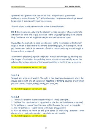 Effective English Learning                                      ELTC self-study materials




appear to be a grammatical reason for this - it is perhaps a question of
collocation: more does not "go" with advantage: the greater advantage would
be possible if a comparative were necessary.

There is also a punctuation mistake in line 6: smallholders'.

DQ 4: Open question. Advising the student to read a number of conclusions to
articles in his field, and to pay attention to the language typically used, should
help familiarize him with appropriate phrases and sentence types.

It would perhaps also be a good idea to point to the word order restrictions in
English, which is less flexible than many other languages, in this respect. Then
get the student to look for examples of similar sentences (they are quite typical
in conclusions to papers).

The number problem (singular and plural) may also be helped by pointing out
the danger of confusion. He probably needs to think more carefully about the
relationship between some of the topics identified in the first two sentences.

To return to the page you were on, click here



Task 3.3
Subject and verb are inverted. The rule is that inversion is required when the
clause begins with one of a group of negative or limiting adverbs or adverbial
phrases: never, seldom, rarely, hardly, not once, etc.

To return to the page you were on, click here



Task 3.4
1. To indicate that the event happened in past time (‘last night’).
2. To show that the situation is hypothetical (the Second Conditional structure).
3. For politeness – could (past) is more polite than can (present) in requests.
4. Also for politeness – want would seem rude or aggressive.
It may be helpful to think of the past tense as indicating ‘distance’: time
distance in 1, reality distance in 2, social distance in 3 and 4.
To return to the page you were on, click here




                                           24
 