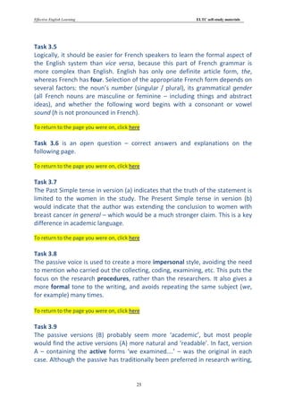 Effective English Learning                                  ELTC self-study materials




Task 3.5
Logically, it should be easier for French speakers to learn the formal aspect of
the English system than vice versa, because this part of French grammar is
more complex than English. English has only one definite article form, the,
whereas French has four. Selection of the appropriate French form depends on
several factors: the noun’s number (singular / plural), its grammatical gender
(all French nouns are masculine or feminine – including things and abstract
ideas), and whether the following word begins with a consonant or vowel
sound (h is not pronounced in French).

To return to the page you were on, click here

Task 3.6 is an open question – correct answers and explanations on the
following page.

To return to the page you were on, click here

Task 3.7
The Past Simple tense in version (a) indicates that the truth of the statement is
limited to the women in the study. The Present Simple tense in version (b)
would indicate that the author was extending the conclusion to women with
breast cancer in general – which would be a much stronger claim. This is a key
difference in academic language.

To return to the page you were on, click here

Task 3.8
The passive voice is used to create a more impersonal style, avoiding the need
to mention who carried out the collecting, coding, examining, etc. This puts the
focus on the research procedures, rather than the researchers. It also gives a
more formal tone to the writing, and avoids repeating the same subject (we,
for example) many times.

To return to the page you were on, click here

Task 3.9
The passive versions (B) probably seem more ‘academic’, but most people
would find the active versions (A) more natural and ‘readable’. In fact, version
A – containing the active forms ‘we examined….’ – was the original in each
case. Although the passive has traditionally been preferred in research writing,


                                           25
 