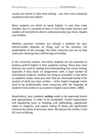 Effective English Learning                                         ELTC self-study materials




usually less formal in style than writing – you hear more colloquial
vocabulary and more idioms.


Many students are afraid to speak English, in case they make
mistakes. But it is essential to bear in mind that native listeners and
readers will normally be able to understand what you mean, despite
any mistakes.


Whether grammar mistakes are actually a problem for your
listener/reader depends on things such as the situation, the
predictability of the message, the other resources you use to help
make your meaning clear, and the type of mistake.


In the university context, non-native students are not expected to
produce perfect English in their academic writing. These days most
lecturers are used to reading and understanding non-native writing,
especially if they teach on programmes with a large number of
international students. Another key thing to remember is that when
an academic reader reads your text, they are interested mainly in the
content of what you have written – while English language tutors
tend to be professionally more concerned with the language of
students’ texts written or an academic English course (Weir, 1989).


Nevertheless, your academic writing needs to be expressed clearly
and appropriately, in order to be acceptable. Careful organization
and signposting (such as headings and subheadings, appropriate
tables or diagrams, and explicit linking of ideas) will significantly
enhance the clarity of what you write. We discuss this further in the
EEL unit on Writing.




                                                   3
     Tony Lynch and Kenneth Anderson, English Language Teaching Centre, University of Edinburgh 2012
 